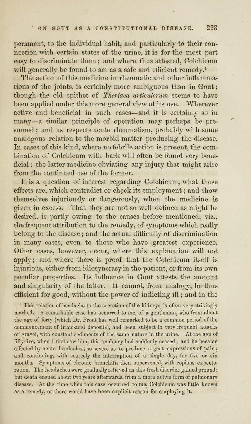 perament, to the individual habit, and particularly to their con- nection with certain states of the urine, it is for the most part easy to discriminate them; and where thus attested, Colchicum will generally be found to act as a safe and efficient remedy.1 The action of this medicine in rheumatic and other inflamma- tions of the joints, is certainly more ambiguous than in Gout; though the old epithet of Theriaea articulorum seems to have been applied under this more general view of its use. Wherever active and beneficial in such cases—and it is certainly so in many—a similar principle of operation may perhaps be pre- sumed ; and as respects acute rheumatism, probably with some analogous relation to the morbid matter producing the disease. In cases of this kind, where no febrile action is present, the com- bination of Colchicum with bark will often be found very bene- ficial ; the latter medicine obviating any injury that might arise from the continued use of the former. It is a question of interest regarding Colchicum, what those effects are, which contradict or check its employment; and show themselves injuriously or dangerously, when the medicine is given in excess. That they are not so well defined as might be desired, is partly owing to the causes before mentioned, viz., the frequent attribution to the remedy, of symptoms which really belong to the disease; and the actual difficulty of discrimination in many cases, even to those who have greatest experience. Other cases, however, occur, where this explanation will not apply; and where there is proof that the Colchicum itself is injurious, either from idiosyncrasy in the patient, or from its own peculiar properties. Its influence in Gout attests the amount and singularity of the latter. It cannot, from analogy, be thus efficient for good, without the power of inflicting ill; and in the 1 This relation of headache to the secretion of the kidneys, is often very strikingly marked. A remarkable case has occurred to me, of a gentleman, who from about the age of forty (which Dr. Prout has well remarked to be a common period of the commencement of lithic-acid deposits), had been subject to very frequent attacks of gravel, with constant sediments of the same nature in the urine. At the age of fifty-five, when I first saw him, this tendency had suddenly ceased ; and he became affected by acute headaches, so severe as to produce urgent expressions of pain ; and continuing, with scarcely the interruption of a single day, for five or six months. Symptoms of chronic bronchitis then supervened, with copious expecto- ration. The headaches were gradually relieved as this fresh disorder gained ground; but death ensued about two years afterwards, from a more active form of pulmonary disease. At the time when this case occurred to me, Colchicum was little known as a remedy, or there would have been explicit reason for employing it.