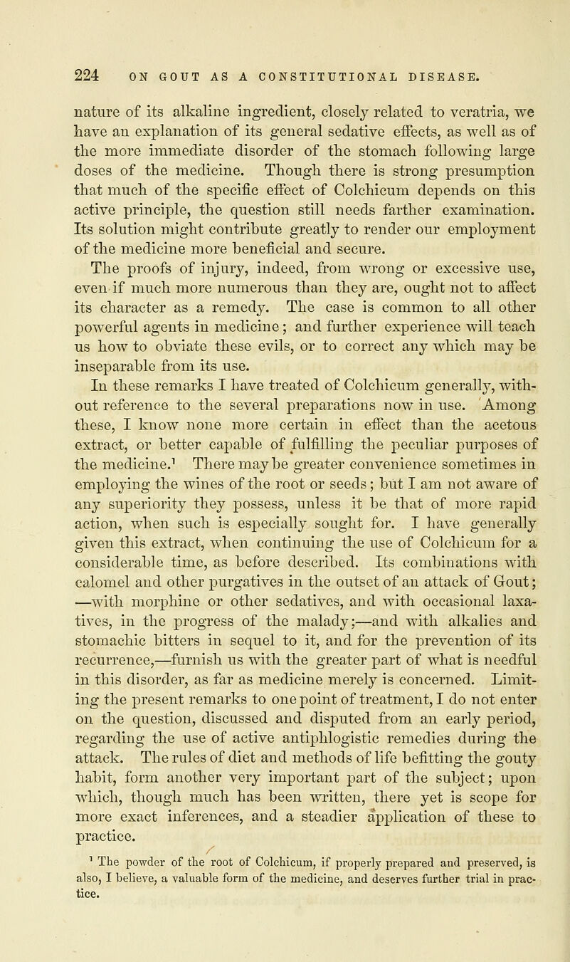 nature of its alkaline ingredient, closely related to veratria, we have an explanation of its general sedative effects, as well as of the more immediate disorder of the stomach following large doses of the medicine. Though there is strong presumption that much of the specific effect of Colchicum depends on this active principle, the question still needs farther examination. Its solution might contrihute greatly to render our employment of the medicine more beneficial and secure. The proofs of injury, indeed, from wrong or excessive use, even if much more numerous than they are, ought not to affect its character as a remedy. The case is common to all other powerful agents in medicine; and further experience will teach us how to obviate these evils, or to correct any which may be inseparable from its use. In these remarks I have treated of Colchicum generally, with- out reference to the several preparations now in use. Among these, I know none more certain in effect than the acetous extract, or better capable of fulfilling the peculiar purposes of the medicine.1 There maybe greater convenience sometimes in employing the wines of the root or seeds; but I am not aware of any superiority they possess, unless it be that of more rapid action, when such is especially sought for. I have generally given this extract, when continuing the use of Colchicum for a considerable time, as before described. Its combinations with calomel and other purgatives in the outset of an attack of Gout; —with morphine or other sedatives, and with occasional laxa- tives, in the progress of the malady;—and with alkalies and stomachic bitters in sequel to it, and for the prevention of its recurrence,—furnish us with the greater part of what is needful in this disorder, as far as medicine merely is concerned. Limit- ing the present remarks to one point of treatment, I do not enter on the question, discussed and disputed from an early period, regarding the use of active antiphlogistic remedies during the attack. The rules of diet and methods of life befitting the gouty habit, form another very important part of the subject; upon which, though much has been written, there yet is scope for more exact inferences, and a steadier application of these to practice. / 1 The powder of the root of Colchicum, if properly prepared and preserved, is also, I believe, a valuable form of the medicine, and deserves further trial in prac- tice.