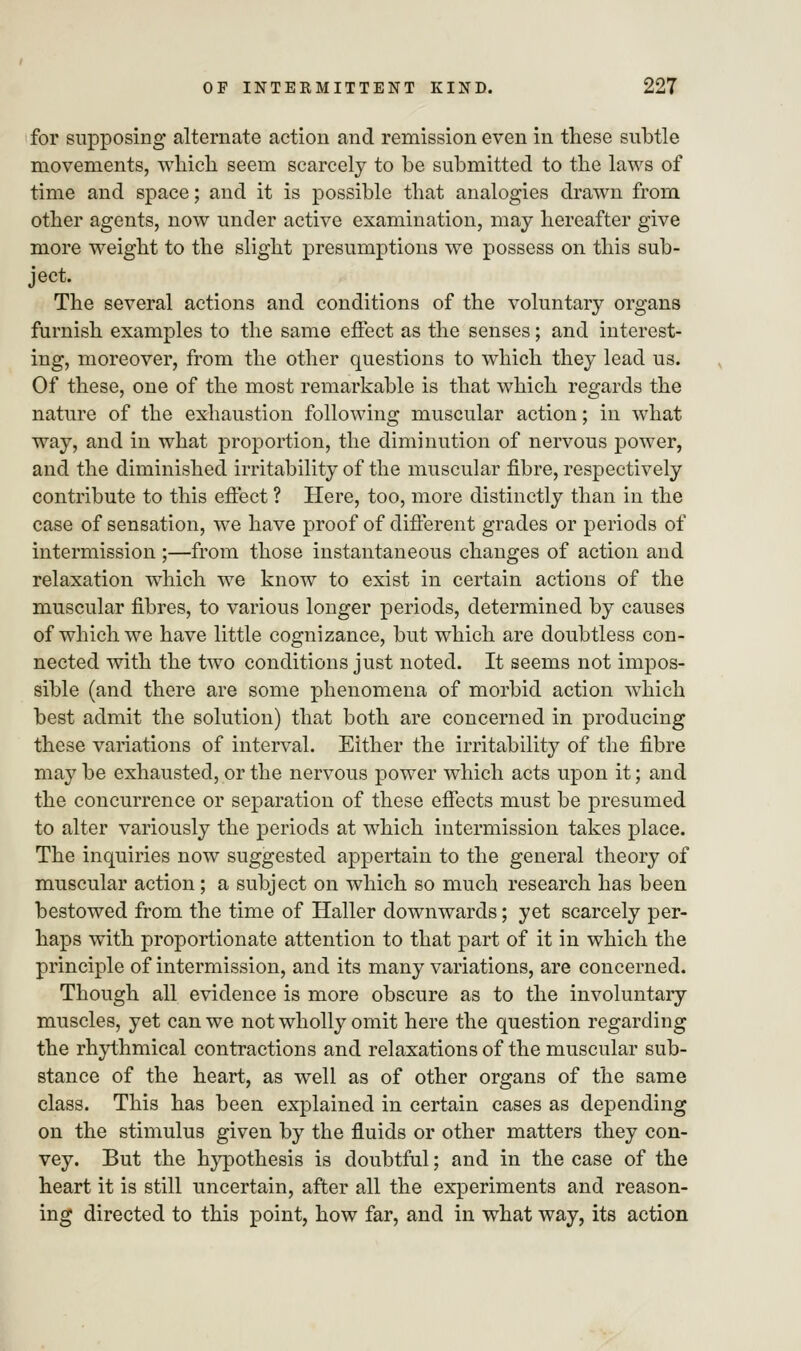 for supposing alternate action and remission even in these subtle movements, which seem scarcely to be submitted to the laws of time and space; and it is possible that analogies drawn from other agents, now under active examination, may hereafter give more weight to the slight presumptions we possess on this sub- ject. The several actions and conditions of the voluntary organs furnish examples to the same effect as the senses; and interest- ing, moreover, from the other questions to which they lead us. Of these, one of the most remarkable is that which regards the nature of the exhaustion following muscular action; in what way, and in what proportion, the diminution of nervous power, and the diminished irritability of the muscular fibre, respectively contribute to this effect ? Here, too, more distinctly than in the case of sensation, we have proof of different grades or periods of intermission ;—from those instantaneous changes of action and relaxation which we know to exist in certain actions of the muscular fibres, to various longer periods, determined by causes of which we have little cognizance, but which are doubtless con- nected with the two conditions just noted. It seems not impos- sible (and there are some phenomena of morbid action which best admit the solution) that both are concerned in producing these variations of interval. Either the irritability of the fibre may be exhausted, or the nervous power which acts upon it; and the concurrence or separation of these effects must be presumed to alter variously the periods at which intermission takes place. The inquiries now suggested appertain to the general theory of muscular action; a subject on which so much research has been bestowed from the time of Haller downwards; yet scarcely per- haps with proportionate attention to that part of it in which the principle of intermission, and its many variations, are concerned. Though all evidence is more obscure as to the involuntary muscles, yet can we not wholly omit here the question regarding the rhythmical contractions and relaxations of the muscular sub- stance of the heart, as well as of other organs of the same class. This has been explained in certain cases as depending on the stimulus given by the fluids or other matters they con- vey. But the hypothesis is doubtful; and in the case of the heart it is still uncertain, after all the experiments and reason- ing directed to this point, how far, and in what way, its action