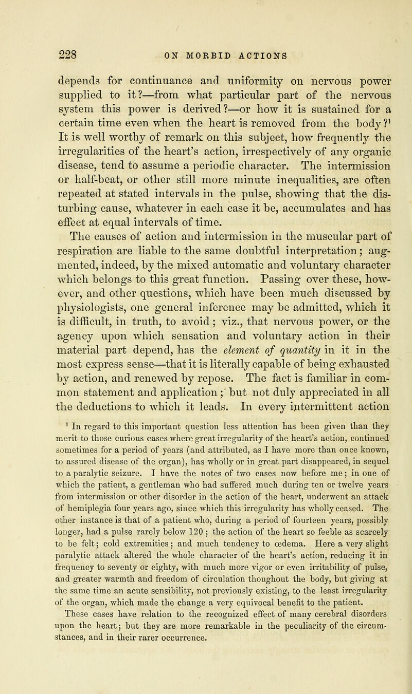 depends for continuance and uniformity on nervous power supplied to it?—from what particular part of the nervous system this power is derived?—or how it is sustained for a certain time even when the heart is removed from the hody V It is well worthy of remark on this subject, how frequently the irregularities of the heart's action, irrespectively of any organic disease, tend to assume a periodic character. The intermission or half-beat, or other still more minute inequalities, are often repeated at stated intervals in the pulse, showing that the dis- turbing cause, whatever in each case it be, accumulates and has effect at equal intervals of time. The causes of action and intermission in the muscular part of respiration are liable to the same doubtful interpretation; aug- mented, indeed, by the mixed automatic and voluntary character which belongs to this great function. Passing over these, how- ever, and other questions, which have been much discussed by physiologists, one general inference may be admitted, which it is difficult, in truth, to avoid; viz., that nervous power, or the agency upon which sensation and voluntary action in their material part depend, has the element of quantity in it in the most express sense—that it is literally capable of being exhausted by action, and renewed by repose. The fact is familiar in com- mon statement and application ; but not duly appreciated in all the deductions to which it leads. In every intermittent action 1 In regard to this important question less attention has been given than they merit to those curious cases where great irregularity of the heart's action, continued sometimes for a period of years (and attributed, as I have more than once known, to assured disease of the organ), has wholly or in great part disappeared, in sequel to a paralytic seizure. I have the notes of two cases now before me; in one of which the patient, a gentleman who had suffered much during ten or twelve years from intermission or other disorder in the action of the heart, underwent an attack of hemiplegia four years ago, since which this irregularity has wholly ceased. The other instance is that of a patient who, during a period of fourteen years, possibly longer, had a pulse rarely below 120 ; the action of the heart so feeble as scarcely to be felt; cold extremities; and much tendency to oedema. Here a very slight paralytic attack altered the whole character of the heart's action, reducing it in frequency to seventy or eighty, with much more vigor or even irritability of pulse, and greater warmth and freedom of circulation thoughout the body, but giving at the same time an acute sensibility, not previously existing, to the least irregularity of the organ, which made the change a very equivocal benefit to the patient. These cases have relation to the recognized effect of many cerebral disorders upon the heart; but they are more remarkable in the peculiarity of the circum- stances, and in their rarer occurrence.