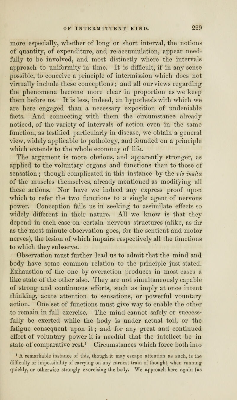 more especially, whether of long or short interval, the notions of quantity, of expenditure, and re-accumulation, appear need- fully to be involved, and most distinctly where the intervals approach to uniformity in time. It is difficult, if in any sense possible, to conceive a principle of intermission which does not virtually include these conceptions ; and all our views regarding the phenomena become more clear in proportion as we keep them before us. It is less, indeed, an hypothesis with which we are here engaged than a necessary exposition of undeniable facts. And connecting with them the circumstance already noticed, of the variety of intervals of action even in the same function, as testified particularly in disease, we obtain a general view, widely applicable to pathology, and founded on a principle which extends to the whole economy of life. The argument is more obvious, and apparently stronger, as applied to the voluntary organs and functions than to those of sensation ; though complicated in this instance by the vis insita of the muscles themselves, already mentioned as modifying all these actions. Nor have we indeed any express proof upon which to refer the two functions to a single agent of nervous power. Conception fails us in seeking to assimilate effects so widely different in their nature. All we know is that they depend in each case on certain nervous structures (alike, as far as the most minute observation goes, for the sentient and motor nerves), the lesion of which impairs respectively all the functions to which they subserve. Observation must further lead us to admit that the mind and body have some common relation to the principle just stated. Exhaustion of the one by overaction produces in most cases a like state of the other also. They are not simultaneously capable of strong and continuous efforts, such as imply at once intent thinking, acute attention to sensations, or powerful vountary action. One set of functions must give way to enable the other to remain in full exercise. The mind cannot safely or success- fully be exerted while the body is under actual toil, or the fatigue consequent upon it; and for any great and continued effort of voluntary power it is needful that the intellect be in state of comparative rest.1 Circumstances which force both into 1 A remarkable instance of this, though it may escape attention as such, is the difficulty or impossibility of carrying on any earnest train of thought, when running quickly, or otherwise strongly exercising the body. We approach here again (as