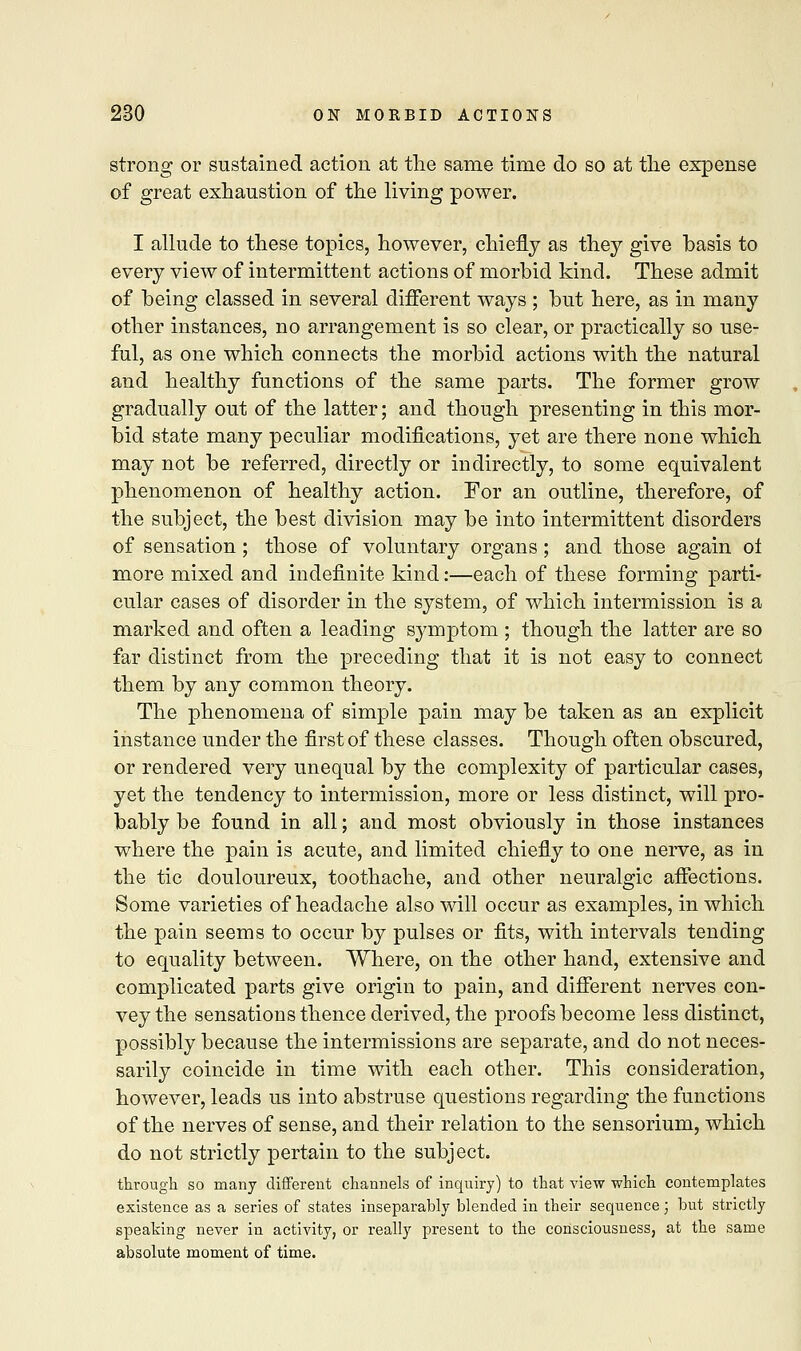 strong or sustained action at the same time do so at the expense of great exhaustion of the living power. I allude to these topics, however, chiefly as they give basis to every view of intermittent actions of morbid kind. These admit of being classed in several different ways ; but here, as in many other instances, no arrangement is so clear, or practically so use- ful, as one which connects the morbid actions with the natural and healthy functions of the same parts. The former grow gradually out of the latter; and though presenting in this mor- bid state many peculiar modifications, yet are there none which may not be referred, directly or indirectly, to some equivalent phenomenon of healthy action. For an outline, therefore, of the subject, the best division may be into intermittent disorders of sensation ; those of voluntary organs ; and those again ol more mixed and indefinite kind:—each of these forming parti- cular cases of disorder in the system, of which intermission is a marked and often a leading symptom ; though the latter are so far distinct from the preceding that it is not easy to connect them by any common theory. The phenomena of simple pain may be taken as an explicit instance under the first of these classes. Though often obscured, or rendered very unequal by the complexity of particular cases, yet the tendency to intermission, more or less distinct, will pro- bably be found in all; and most obviously in those instances where the pain is acute, and limited chiefly to one nerve, as in the tic douloureux, toothache, and other neuralgic affections. Some varieties of headache also will occur as examples, in which the pain seems to occur by pulses or fits, with intervals tending to equality between. Where, on the other hand, extensive and complicated parts give origin to pain, and different nerves con- vey the sensations thence derived, the proofs become less distinct, possibly because the intermissions are separate, and do not neces- sarily coincide in time with each other. This consideration, however, leads us into abstruse questions regarding the functions of the nerves of sense, and their relation to the sensorium, which do not strictly pertain to the subject. through so many different channels of inquiry) to that view which contemplates existence as a series of states inseparably blended in their sequence ; but strictly speaking never in activity, or really present to the consciousness, at the same absolute moment of time.