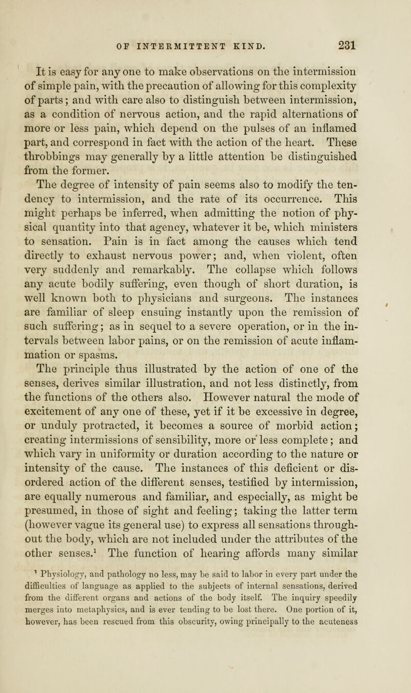 It is easy for any one to make observations on the intermission of simple pain, with the precaution of allowing for this complexity of parts; and with care also to distinguish between intermission, as a condition of nervous action, and the rapid alternations of more or less pain, which depend on the pulses of an inflamed part, and correspond in fact with the action of the heart. These throbbings may generally by a little attention be distinguished from the former. The degree of intensity of pain seems also to modify the ten- dency to intermission, and the rate of its occurrence. This might perhaps be inferred, when admitting the notion of phy- sical quantity into that agency, whatever it be, which ministers to sensation. Pain is in fact among the causes which tend directly to exhaust nervous power; and, when violent, often very suddenly and remarkably. The collapse which follows any acute bodily suffering, even though of short duration, is well known both to physicians and surgeons. The instances are familiar of sleep ensuing instantly upon the remission of such suffering; as in sequel to a severe operation, or in the in- tervals between labor pains, or on the remission of acute inflam- mation or spasms. The principle thus illustrated by the action of one of the senses, derives similar illustration, and not less distinctly, from the functions of the others also. However natural the mode of excitement of any one of these, yet if it be excessive in degree, or unduly protracted, it becomes a source of morbid action; creating intermissions of sensibility, more or' less complete; and which vary in uniformity or duration according to the nature or intensity of the cause. The instances of this deficient or dis- ordered action of the different senses, testified by intermission, are equally numerous and familiar, and especially, as might be presumed, in those of sight and feeling; taking the latter term (however vague its general use) to express all sensations through- out the body, which are not included under the attributes of the other senses.1 The function of hearing affords many similar 1 Physiology, and pathology no less, may be said to labor in every part under the difficulties of language as applied to the subjects of internal sensations, derived from the different organs and actions of the body itself. The inquiry speedily merges into metaphysics, and is ever tending to be lost there. One portion of it, however, has been rescued from this obscurity, owing principally to the acuteness