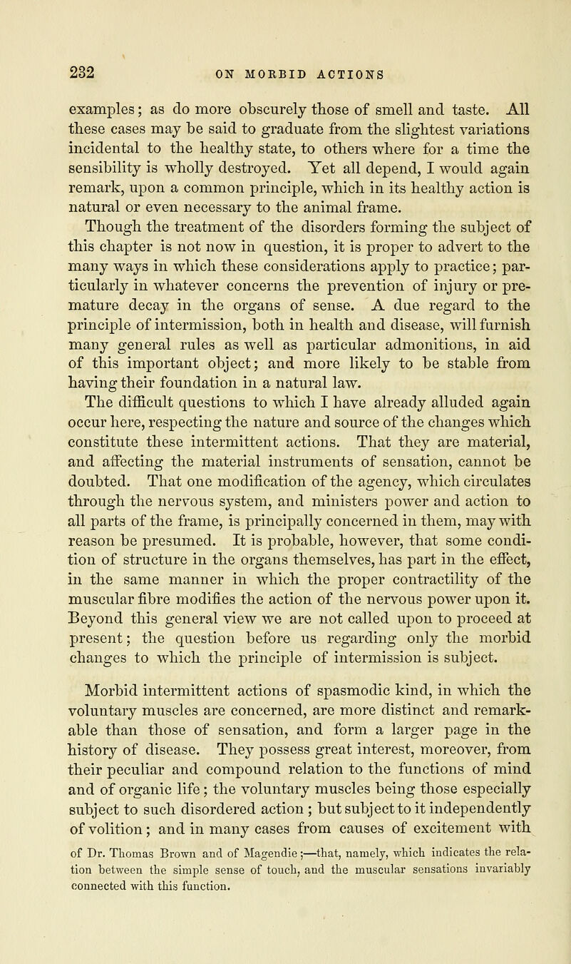 examples; as do more obscurely those of smell and taste. All these eases may be said to graduate from the slightest variations incidental to the healthy state, to others where for a time the sensibility is wholly destroyed. Yet all depend, I would again remark, upon a common principle, which in its healthy action is natural or even necessary to the animal frame. Though the treatment of the disorders forming the subject of this chapter is not now in question, it is proper to advert to the many ways in which these considerations apply to practice; par- ticularly in whatever concerns the prevention of injury or pre- mature decay in the organs of sense. A due regard to the principle of intermission, both in health and disease, will furnish many general rules as well as particular admonitions, in aid of this important object; and more likely to be stable from having their foundation in a natural law. The difficult questions to which I have already alluded again occur here, respecting the nature and source of the changes which constitute these intermittent actions. That they are material, and affecting the material instruments of sensation, cannot be doubted. That one modification of the agency, which circulates through the nervous system, and ministers power and action to all parts of the frame, is principally concerned in them, may with reason be presumed. It is probable, however, that some condi- tion of structure in the organs themselves, has part in the effect, in the same manner in which the proper contractility of the muscular fibre modifies the action of the nervous power upon it. Beyond this general view we are not called upon to proceed at present; the question before us regarding only the morbid changes to which the principle of intermission is subject. Morbid intermittent actions of spasmodic kind, in which the voluntary muscles are concerned, are more distinct and remark- able than those of sensation, and form a larger page in the history of disease. They possess great interest, moreover, from their peculiar and compound relation to the functions of mind and of organic life; the voluntary muscles being those especially subject to such disordered action ; but subject to it independently of volition; and in many cases from causes of excitement with of Dr. Thomas Brown and of Magendie;—that, namely, which indicates the rela- tion between the simple sense of touch, and the muscular sensations invariably connected with this function.