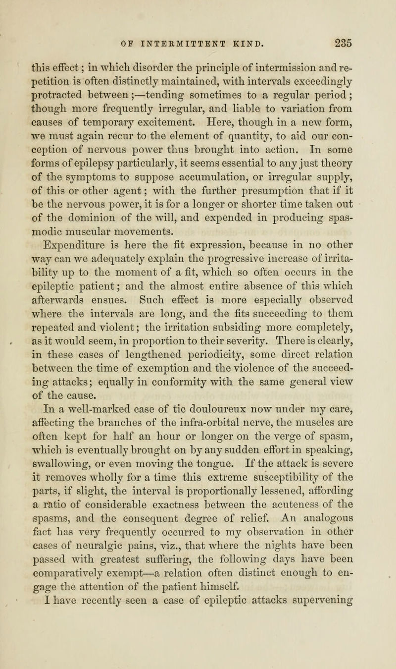 this effect; in which disorder the principle of intermission and re- petition is often distinctly maintained, with intervals exceedingly- protracted between ;—tending sometimes to a regular period ; though more frequently irregular, and liable to variation from causes of temporary excitement. Here, though in a new form, we must again recur to the element of quantity, to aid our con- ception of nervous power thus brought into action. In some forms of epilepsy particularly, it seems essential to any just theory of the symptoms to suppose accumulation, or irregular supply, of this or other agent; with the further presumption that if it be the nervous power, it is for a longer or shorter time taken out of the dominion of the will, and expended in producing spas- modic muscular movements. Expenditure is here the fit expression, because in no other way can we adequately explain the progressive increase of irrita- bility up to the moment of a fit, which so often occurs in the epileptic patient; and the almost entire absence of this which afterwards ensues. Such effect is more especially observed where the intervals are long, and the fits succeeding to them repeated and violent; the irritation subsiding more completely, as it would seem, in proportion to their severity. There is clearly, in these cases of lengthened periodicity, some direct relation between the time of exemption and the violence of the succeed- ing attacks; equally in conformity with the same general view of the cause. In a well-marked case of tic douloureux now under my care, affecting the branches of the infra-orbital nerve, the muscles are often kept for half an hour or longer on the verge of spasm, which is eventually brought on by any sudden effort in speaking, swallowing, or even moving the tongue. If the attack is severe it removes wholly for a time this extreme susceptibility of the parts, if slight, the interval is proportionally lessened, affording a ratio of considerable exactness between the acuteness of the spasms, and the consequent degree of relief. An analogous fact has very frequently occurred to my observation in other cases of neuralgic pains, viz., that where the nights have been passed with greatest suffering, the following days have been comparatively exempt—a relation often distinct enough to en- gage the attention of the patient himself. I have recently seen a case of epileptic attacks supervening