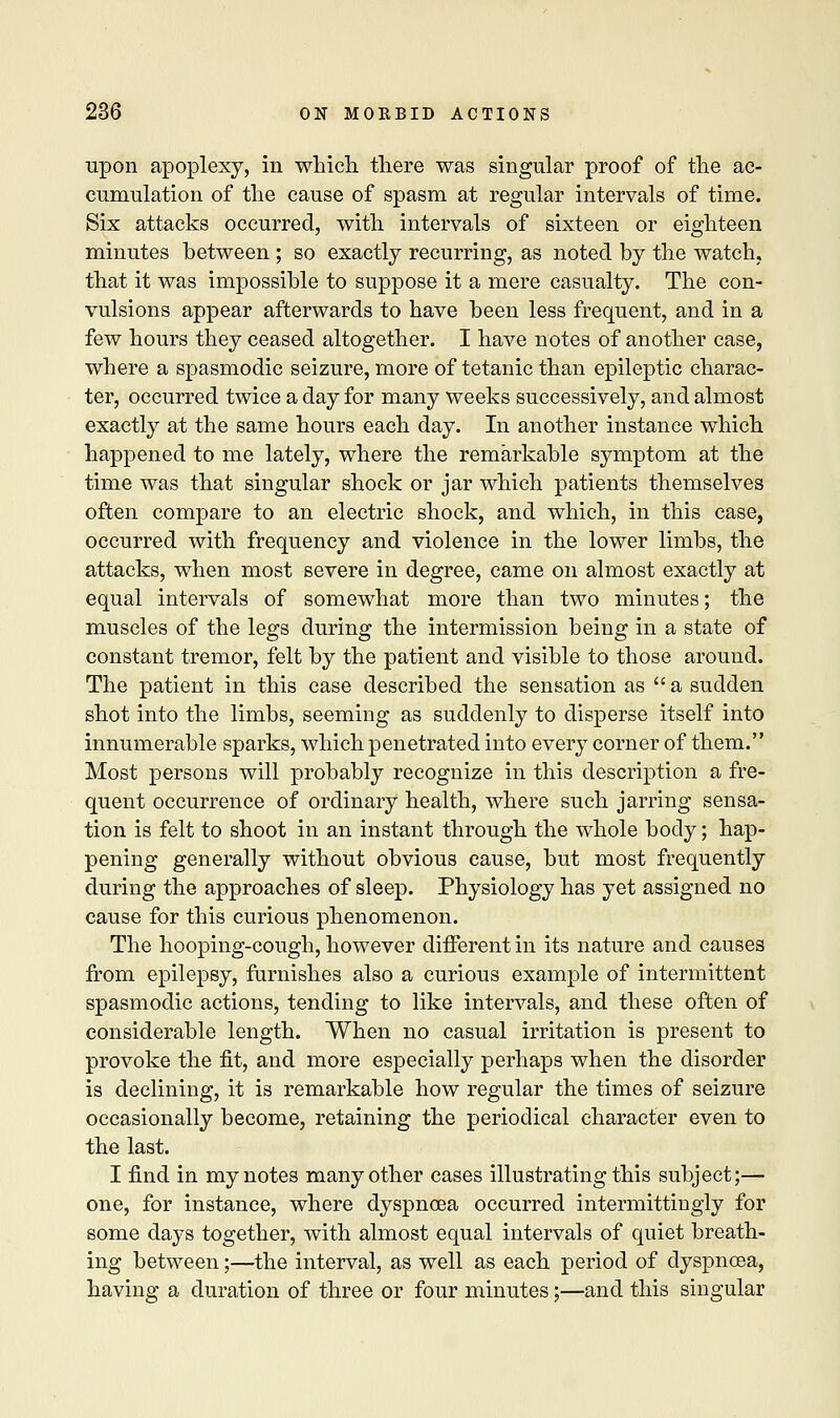 upon apoplexy, in which there was singular proof of the ac- cumulation of the cause of spasm at regular intervals of time. Six attacks occurred, with intervals of sixteen or eighteen minutes between ; so exactly recurring, as noted by the watch, that it was impossible to suppose it a mere casualty. The con- vulsions appear afterwards to have been less frequent, and in a few hours they ceased altogether. I have notes of another case, where a spasmodic seizure, more of tetanic than epileptic charac- ter, occurred twice a day for many weeks successively, and almost exactly at the same hours each day. In another instance which happened to me lately, where the remarkable symptom at the time was that singular shock or jar which patients themselves often compare to an electric shock, and which, in this case, occurred with frequency and violence in the lower limbs, the attacks, when most severe in degree, came on almost exactly at equal intervals of somewhat more than two minutes; the muscles of the legs during the intermission being in a state of constant tremor, felt by the patient and visible to those around. The patient in this case described the sensation as a sudden shot into the limbs, seeming as suddenly to disperse itself into innumerable sparks, which penetrated into every corner of them. Most persons will probably recognize in this description a fre- quent occurrence of ordinary health, where such jarring sensa- tion is felt to shoot in an instant through the whole body; hap- pening generally without obvious cause, but most frequently during the approaches of sleep. Physiology has yet assigned no cause for this curious phenomenon. The hooping-cough, however different in its nature and causes from epilepsy, furnishes also a curious example of intermittent spasmodic actions, tending to like intervals, and these often of considerable length. When no casual irritation is present to provoke the fit, and more especially perhaps when the disorder is declining, it is remarkable how regular the times of seizure occasionally become, retaining the periodical character even to the last. I find in my notes many other cases illustrating this subject;— one, for instance, where dyspnoea occurred intermittingly for some days together, with almost equal intervals of quiet breath- ing between;—the interval, as well as each period of dyspnoea, having a duration of three or four minutes;—and this singular