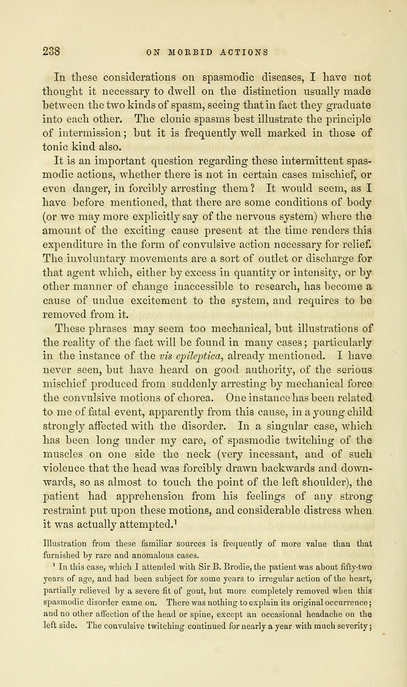 In these considerations on spasmodic diseases, I have not thought it necessary to dwell on the distinction usually made between the two kinds of spasm, seeing that in fact they graduate into each other. The clonic spasms best illustrate the principle of intermission; but it is frequently well marked in those of tonic kind also. It is an important question regarding these intermittent spas- modic actions, whether there is not in certain cases mischief, or even danger, in forcibly arresting them ? It would seem, as I have before mentioned, that there are some conditions of body (or we may more explicitly say of the nervous system) where the amount of the exciting cause present at the time renders this expenditure in the form of convulsive action necessary for relief. The involuntary movements are a sort of outlet or discharge for that agent which, either by excess in quantity or intensity, or by other manner of change inaccessible to research, has become a cause of undue excitement to the system, and requires to be removed from it. These phrases may seem too mechanical, but illustrations of the reality of the fact will be found in many cases; particularly in the instance of the vis epileptica, already mentioned. I have never seen, but have heard on good authority, of the serious mischief produced from suddenly arresting by mechanical force the convulsive motions of chorea. One instance has been related to me of fatal event, apparently from this cause, in a young child strongly affected with the disorder. In a singular case, which has been long under my care, of spasmodic twitching of the muscles on one side the neck (very incessant, and of such violence that the head was forcibly drawn backwards and down- wards, so as almost to touch the point of the left shoulder), the patient had apprehension from his feelings of any strong restraint put upon these motions, and considerable distress when it was actually attempted.1 Illustration from these familiar sources is frequently of more value than that furnished by rare and anomalous cases. 1 In this case, which I attended with Sir B. Brodie, the patient was about fifty-two years of age, and had been subject for some years to irregular action of the heart, partially relieved by a severe fit of gout, but more completely removed when this spasmodic disorder came on. There was nothing to explain its original occurrence; and no other affection of the head or spine, except an occasional headache on the left side. The convulsive twitching continued for nearly a year with much severity;