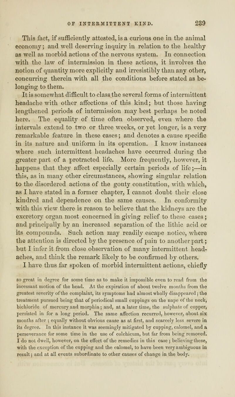 This fact, if sufficiently attested, is a curious one in the animal economy; and well deserving inquiry in relation to the healthy as well as morbid actions of the nervous system. In connection with the law of intermission in these actions, it involves the notion of quantity more explicitly and irresistibly than any other, concurring therein with all the conditions before stated as be- longing to them. It is somewhat difficult to class the several forms of intermittent headache with other affections of this kind; but those having lengthened periods of intermission may best perhaps be noted here. The equality of time often observed, even where the intervals extend to two or three weeks, or yet longer, is a very remarkable feature in these cases; and denotes a cause specific in its nature and uniform in its operation. I know instances where such intermittent headaches have occurred during the greater part of a protracted life. More frequently, however, it happens that they affect especially certain periods of life;—in this, as in many other circumstances, showing singular relation to the disordered actions of the gouty constitution, with which, as I have stated in a former chapter, I cannot doubt their close kindred and dependence on the same causes. In conformity with this view there is reason to believe that the kidneys are the excretory organ most concerned in giving relief to these cases ; and principally by an increased separation of the lithic acid or its compounds. Such action may readily escape notice, where the attention is directed by the presence of pain to another part; but I infer it from close observation of many intermittent head- aches, and think the remark likely to be confirmed by others. I have thus far spoken of morbid intermittent actions, chiefly so great in degree for some time as to make it impossible even to read from the incessant motion of the head. At the expiration of about twelve months from the greatest severity of the complaint, its symptoms had almost wholly disappeared ; the treatment pursued being that of periodical small cuppings on the nape of the neck, bichloride of mercury and morphia ; and, at a later time, the sulphate of copper, persisted in for a long period. The same affection recurred, however, about six months after ; equally without obvious cause as at first, and scarcely less severe in its degree. In this instance it was seemingly mitigated by cupping, calomel, and a perseverance for some time in the use of colchicum, but far from being removed. I do not dwell, however, on the effect of the remedies in this case ; believing these, with the exception of the cupping and the calomel, to have been very ambiguous in result; and at all events subordinate to other causes of change in the body.