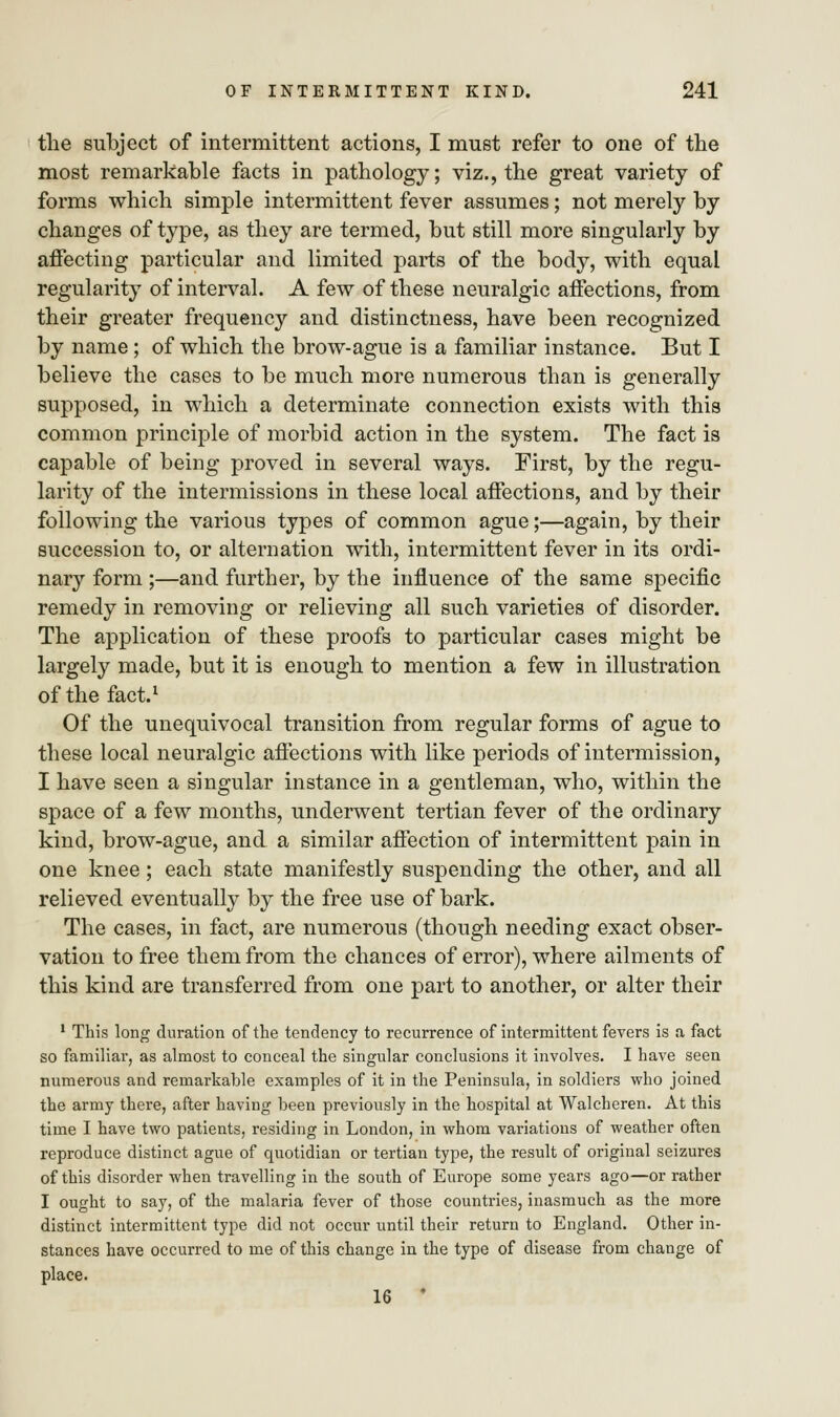 the subject of intermittent actions, I must refer to one of the most remarkable facts in pathology; viz., the great variety of forms which simple intermittent fever assumes; not merely by changes of type, as they are termed, but still more singularly by affecting particular and limited parts of the body, with equal regularity of interval. A few of these neuralgic affections, from their greater frequency and distinctness, have been recognized by name; of which the brow-ague is a familiar instance. But I believe the cases to be much more numerous than is generally supposed, in which a determinate connection exists with this common principle of morbid action in the system. The fact is capable of being proved in several ways. First, by the regu- larity of the intermissions in these local affections, and by their following the various types of common ague;—again, by their succession to, or alternation with, intermittent fever in its ordi- nary form ;—and further, by the influence of the same specific remedy in removing or relieving all such varieties of disorder. The application of these proofs to particular cases might be largely made, but it is enough to mention a few in illustration of the fact.1 Of the unequivocal transition from regular forms of ague to these local neuralgic affections with like periods of intermission, I have seen a singular instance in a gentleman, who, within the space of a few months, underwent tertian fever of the ordinary kind, brow-ague, and a similar affection of intermittent pain in one knee; each state manifestly suspending the other, and all relieved eventually by the free use of bark. The cases, in fact, are numerous (though needing exact obser- vation to free them from the chances of error), where ailments of this kind are transferred from one part to another, or alter their 1 This long duration of the tendency to recurrence of intermittent fevers is a fact so familiar, as almost to conceal the singular conclusions it involves. I have seen numerous and remarkable examples of it in the Peninsula, in soldiers who joined the army there, after having been previously in the hospital at Walcheren. At this time I have two patients, residing in London, in whom variations of weather often reproduce distinct ague of quotidian or tertian type, the result of original seizures of this disorder when travelling in the south of Europe some years ago—or rather I ought to say, of the malaria fever of those countries, inasmuch as the more distinct intermittent type did not occur until their return to England. Other in- stances have occurred to me of this change in the type of disease from change of place. 16 '