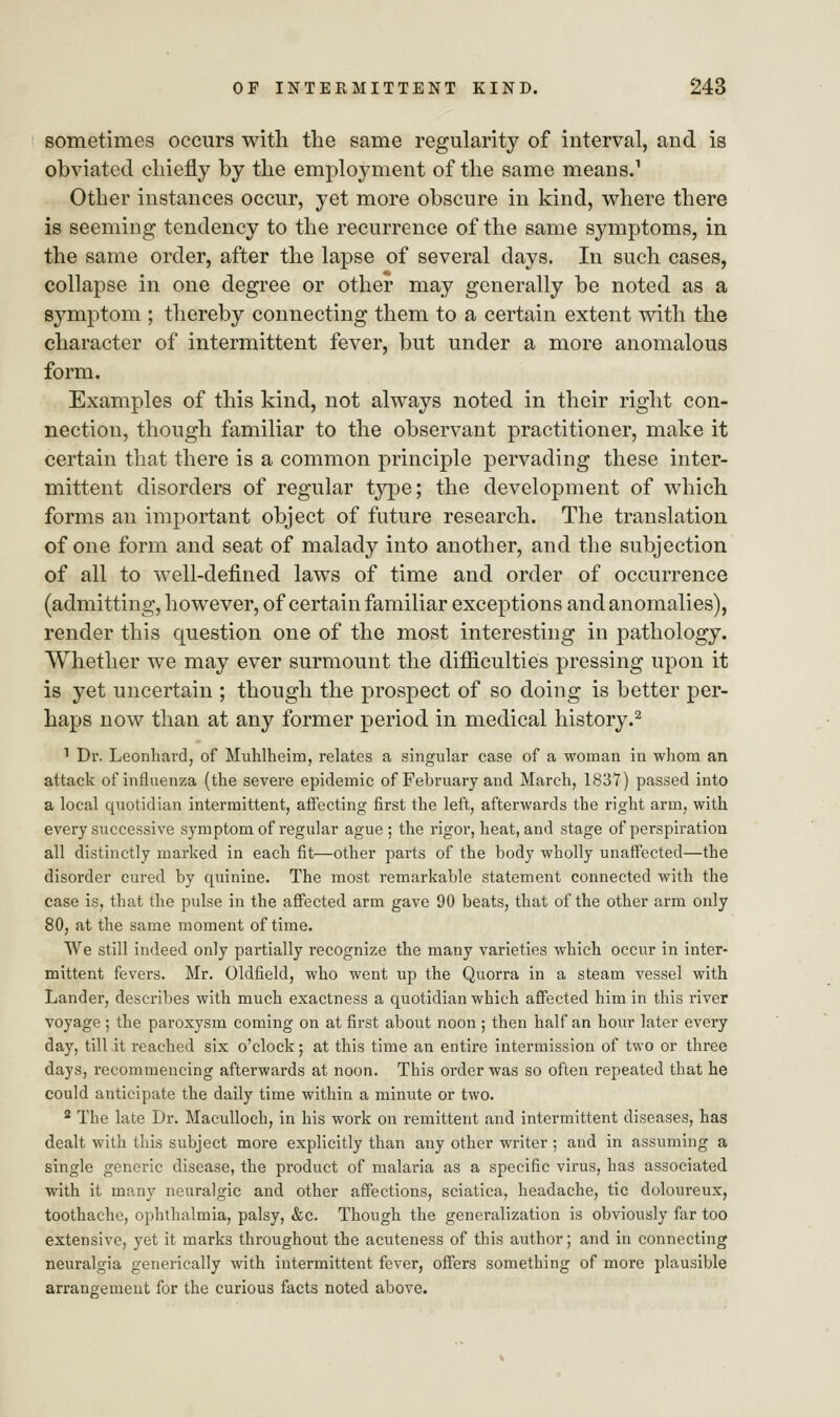 sometimes occurs with the same regularity of interval, and is obviated chiefly by the employment of the same means.1 Other instances occur, yet more obscure in kind, where there is seeming tendency to the recurrence of the same symptoms, in the same order, after the lapse of several days. In such cases, collapse in one degree or other may generally be noted as a symptom ; thereby connecting them to a certain extent with the character of intermittent fever, but under a more anomalous form. Examples of this kind, not always noted in their right con- nection, though familiar to the observant practitioner, make it certain that there is a common principle pervading these inter- mittent disorders of regular type; the development of which forms an important object of future research. The translation of one form and seat of malady into another, and the subjection of all to well-defined laws of time and order of occurrence (admitting, however, of certain familiar exceptions and anomalies), render this question one of the most interesting in pathology. Whether we may ever surmount the difficulties pressing upon it is yet uncertain ; though the prospect of so doing is better per- haps now than at any former period in medical history.2 1 Dr. Leonhard, of Muhlheim, relates a singular case of a woman in whom an attack of influenza (the severe epidemic of February and March, 1837) passed into a local quotidian intermittent, affecting first the left, afterwards the right arm, with every successive symptom of regular ague; the rigor, heat, and stage of perspiration all distinctly marked in each fit—other parts of the body wholly unaffected—the disorder cured by quinine. The most remarkable statement connected with the case is, that the pulse in the affected arm gave 90 beats, that of the other arm only 80, at the same moment of time. We still indeed only partially recognize the many varieties which occur in inter- mittent fevers. Mr. Oldfield, who went up the Quorra in a steam vessel with Lander, describes with much exactness a quotidian which affected him in this river voyage; the paroxysm coming on at first about noon ; then half an hour later every day, till it reached six o'clock; at this time an entire intermission of two or three days, recommencing afterwards at noon. This order was so often repeated that he could anticipate the daily time within a minute or two. 2 The late Dr. Maculloch, in his work on remittent and intermittent diseases, has dealt with this subject more explicitly than any other writer ; and in assuming a single generic disease, the product of malaria as a specific virus, has associated with it many neuralgic and other affections, sciatica, headache, tic doloureux, toothache, ophthalmia, palsy, &c. Though the generalization is obviously far too extensive, yet it marks throughout the acuteness of this author; and in connecting neuralgia generically with intermittent fever, offers something of more plausible arrangement for the curious facts noted above.