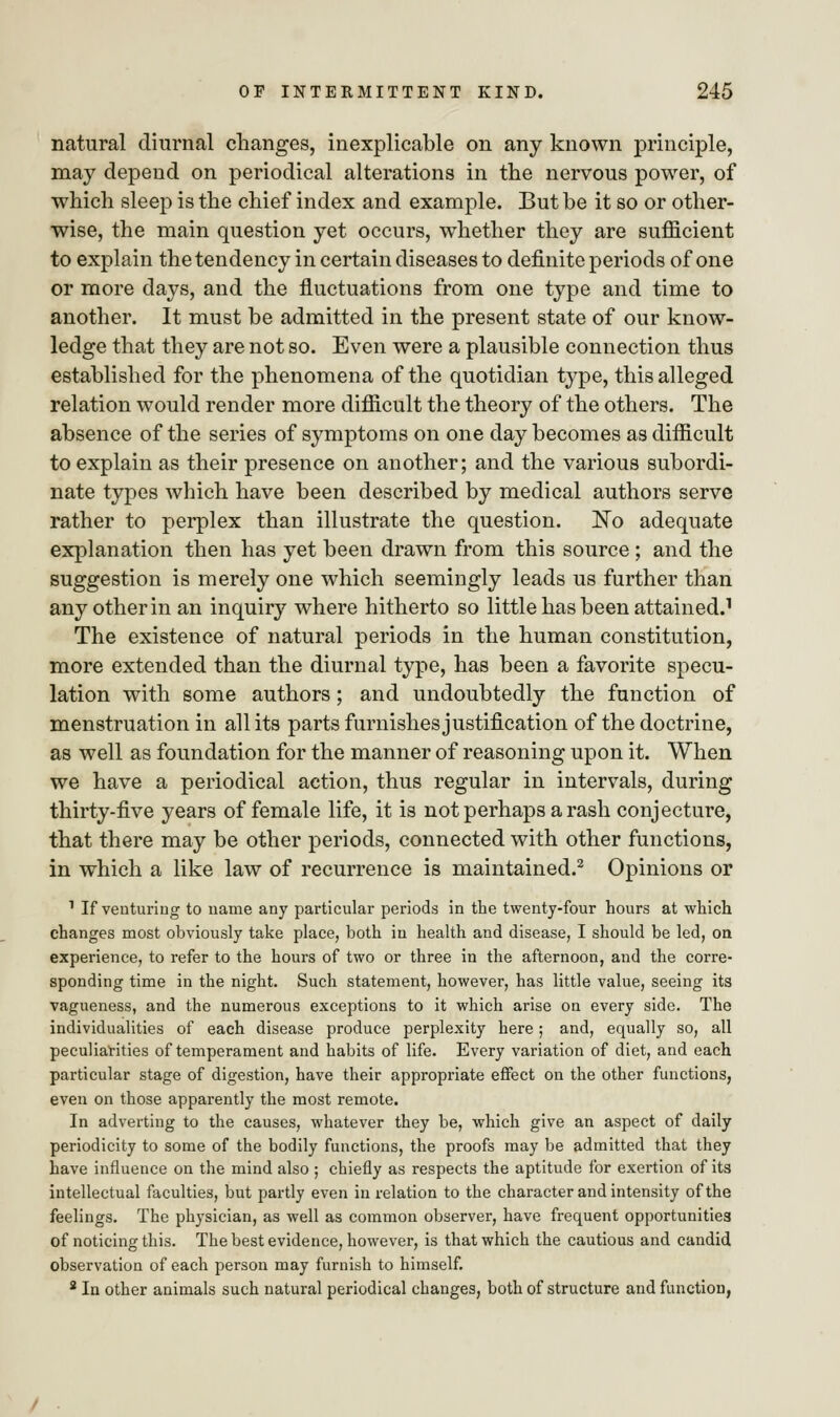 natural diurnal changes, inexplicable on any known principle, may depend on periodical alterations in the nervous power, of which sleep is the chief index and example. But be it so or other- wise, the main question yet occurs, whether they are sufficient to explain the tendency in certain diseases to definite periods of one or more days, and the fluctuations from one type and time to another. It must be admitted in the present state of our know- ledge that they are not so. Even were a plausible connection thus established for the phenomena of the quotidian type, this alleged relation would render more difficult the theory of the others. The absence of the series of symptoms on one day becomes as difficult to explain as their presence on another; and the various subordi- nate types which have been described by medical authors serve rather to perplex than illustrate the question. Ko adequate explanation then has yet been drawn from this source ; and the suggestion is merely one which seemingly leads us further than any other in an inquiry where hitherto so little has been attained.1 The existence of natural periods in the human constitution, more extended than the diurnal type, has been a favorite specu- lation with some authors; and undoubtedly the function of menstruation in all its parts furnishes justification of the doctrine, as well as foundation for the manner of reasoning upon it. When we have a periodical action, thus regular in intervals, during thirty-five years of female life, it is not perhaps a rash conjecture, that there may be other periods, connected with other functions, in which a like law of recurrence is maintained.2 Opinions or 1 If venturing to name any particular periods in the twenty-four hours at which changes most obviously take place, both in health and disease, I should be led, on experience, to refer to the hours of two or three in the afternoon, and the corre- sponding time in the night. Such statement, however, has little value, seeing its vagueness, and the numerous exceptions to it which arise on every side. The individualities of each disease produce perplexity here; and, equally so, all peculiarities of temperament and habits of life. Every variation of diet, and each particular stage of digestion, have their appropriate effect on the other functions, even on those apparently the most remote. In adverting to the causes, whatever they be, which give an aspect of daily periodicity to some of the bodily functions, the proofs may be admitted that they have influence on the mind also ; chiefly as respects the aptitude for exertion of its intellectual faculties, but partly even in relation to the character and intensity of the feelings. The physician, as well as common observer, have frequent opportunities of noticing this. The best evidence, however, is that which the cautious and candid observation of each person may furnish to himself. 2 In other animals such natural periodical changes, both of structure and function,