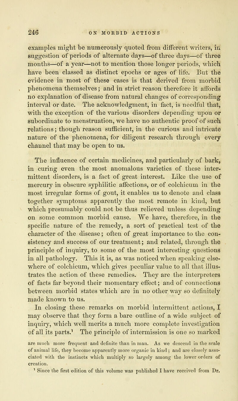 examples might be numerously quoted from different writers, in suggestion of periods of alternate days—of three days—of three months—of a year—not to mention those longer periods, which have been classed as distinct epochs or ages of life. But the evidence in most of these cases is that derived from morbid phenomena themselves; and in strict reason therefore it affords no explanation of disease from natural changes of corresponding interval or date. The acknowledgment, in fact, is needful that, with the exception of the various disorders depending upon or subordinate to menstruation, we have no authentic proof of such relations; though reason sufficient, in the curious and intricate nature of the phenomena, for diligent research through every channel that may be open to us. The influence of certain medicines, and particularly of bark, in curing even the most anomalous varieties of these inter- mittent disorders, is a fact of great interest. Like the use of mercury in obscure syphilitic affections, or of colchicum in the most irregular forms of gout, it enables us to denote and class together symptoms apparently the most remote in kind, but which presumably could not be thus relieved unless depending on some common morbid cause. We have, therefore, in the specific nature of the remedy, a sort of practical test of the character of the disease; often of great importance to the con- sistency and success of our treatment; and related, through the principle of inquiry, to some of the most interesting questions in all pathology. This it is, as was noticed when speaking else- where of colchicum, which gives peculiar value to all that illus- trates the action of these remedies. They are the interpreters of facts far beyond their momentary effect; and of connections between morbid states which are in no other way so definitely made known to us. In closing these remarks on morbid intermittent actions, I may observe that they form a bare outline of a wide subject of inquiry, which well merits a much more complete investigation of all its parts.1 The principle of intermission is one so marked are much more frequent and definite than in man. As we descend in the scale of animal life, they become apparently more organic in kind; and are closely asso- ciated with the instincts which multiply so largely among the lower orders of creation. 1 Since the first edition of this volume was published I have received from Dr.