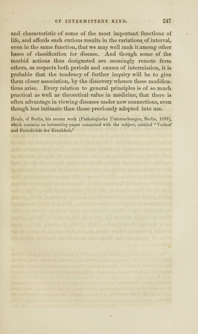 and characteristic of some of the most important functions of life, and affords such curious results in the variations of interval, even in the same function, that we may well rank it among other bases of classification for disease. And though some of the morbid actions thus designated are seemingly remote from others, as respects both periods and causes of intermission, it is probable that the tendency of further inquiry will be to give them closer association, by the discovery whence these modifica- tions arise. Every relation to general principles is of so much practical as well as theoretical value in medicine, that there is often advantage in viewing diseases under new connections, even though less intimate than those previously adopted into use. Henle, of Berlin, his recent work (Pathologische Untersuchungen, Berlin, 1839), which contains an interesting paper connected with the subject, entitled  Verlauf und Periodicitiit der Krankheit.