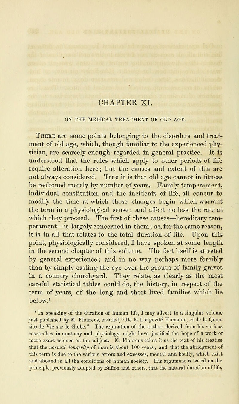 CHAPTER XI. ON THE MEDICAL TREATMENT OF OLD AGE. There are some points belonging to the disorders and treat- ment of old age, which, though familiar to the experienced phy- sician, are scarcely enough regarded in general practice. It is understood that the rules which apply to other periods of life require alteration here; but the causes and extent of this are not always considered. True it is that old age cannot in fitness be reckoned merely by number of years. Family temperament, individual constitution, and the incidents of life, all concur to modify the time at which those changes begin which warrant the term in a physiological sense ; and affect no less the rate at which they proceed. The first of these causes—hereditary tem- perament—is largely concerned in them; as, for the same reason, it is in all that relates to the total duration of life. Upon this point, physiologically considered, I have spoken at some length in the second chapter of this volume. The fact itself is attested by general experience; and in no way perhaps more forcibly than by simply casting the eye over the groups of family graves in a country churchyard. They relate, as clearly as the most careful statistical tables could do, the history, in respect of the term of years, of the long and short lived families which lie below.1 1 In speaking of the duration of human life, I may advert to a singular volume just published by M. Flourens, entitled, De la Longevite Humaine, et de la Quan- tity de Vie sur le Globe. The reputation of the author, derived from his various researches in anatomy and physiology, might have justified the hope of a work of more exact science on the subject. M. Flourens takes it as the text of his treatise that the normal longevity of man is about 100 years ; and that the abridgment of this term is due to the various errors and excesses, mental and bodily, which exist and abound in all the conditions of human society. His argument is based on the principle, previously adopted by Buffon and others, that the natural duration of life,