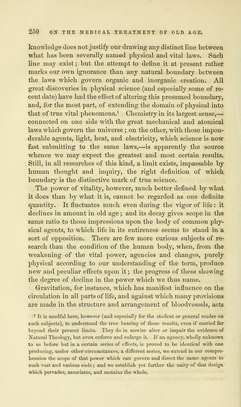 knowledge does not justify our drawing any distinct line between what has been severally named physical and vital laws. Such line may exist; but the attempt to define it at present rather marks our own ignorance than any natural boundary between the laws which govern organic and inorganic creation. All great discoveries in physical science (and especially some of re- cent date) have had the effect of altering this presumed boundary, and, for the most part, of extending the domain of physical into that of true vital phenomena.1 Chemistry in its largest sense,— connected on one side with the great mechanical and atomical laws which govern the universe ; on the other, with those impon- derable agents, light, heat, and electricity, which science is now fast submitting to the same laws,—is apparently the source whence we may expect the greatest and most certain results. Still, in all researches of this kind, a limit exists, impassable by human thought and inquiry, the right definition of which boundary is the distinctive mark of true science. The power of vitality, however, much better defined by what it does than by what it is, cannot be regarded as one definite quantity. It fluctuates much even during the vigor of life : it declines in amount in old age ; and its decay gives scope in the same ratio to those impressions upon the body of common phy- sical agents, to which life in its entireness seems to stand in a sort of opposition. There are few more curious subjects of re- search than the condition of the human body, when, from the weakening of the vital power, agencies and changes, purely physical according to our understanding of the term, produce new and peculiar effects upon it; the progress of these showing the degree of decline in the power which we thus name. Gravitation, for instance, which has manifest influence on the circulation in all parts of life, and against which many provisions are made in the structure and arrangement of bloodvessels, acts 1 It is needful here, however (and especially for the student or general reader on such subjects), to understand the true bearing of these results, even if carried far beyond their present limits. They do in nowise alter or impair the evidence of Natural Theology, but even enforce and enlarge it. If an agency, wholly unknown to us before but in a certain series of effects, is proved to be identical with one producing, under other circumstances, a different series, we extend in our compre- hension the scope of that power which can govern and direct the same agents to such vast and various ends; and we establish yet further the unity of that design which pervades, associates, and sustains the whole.