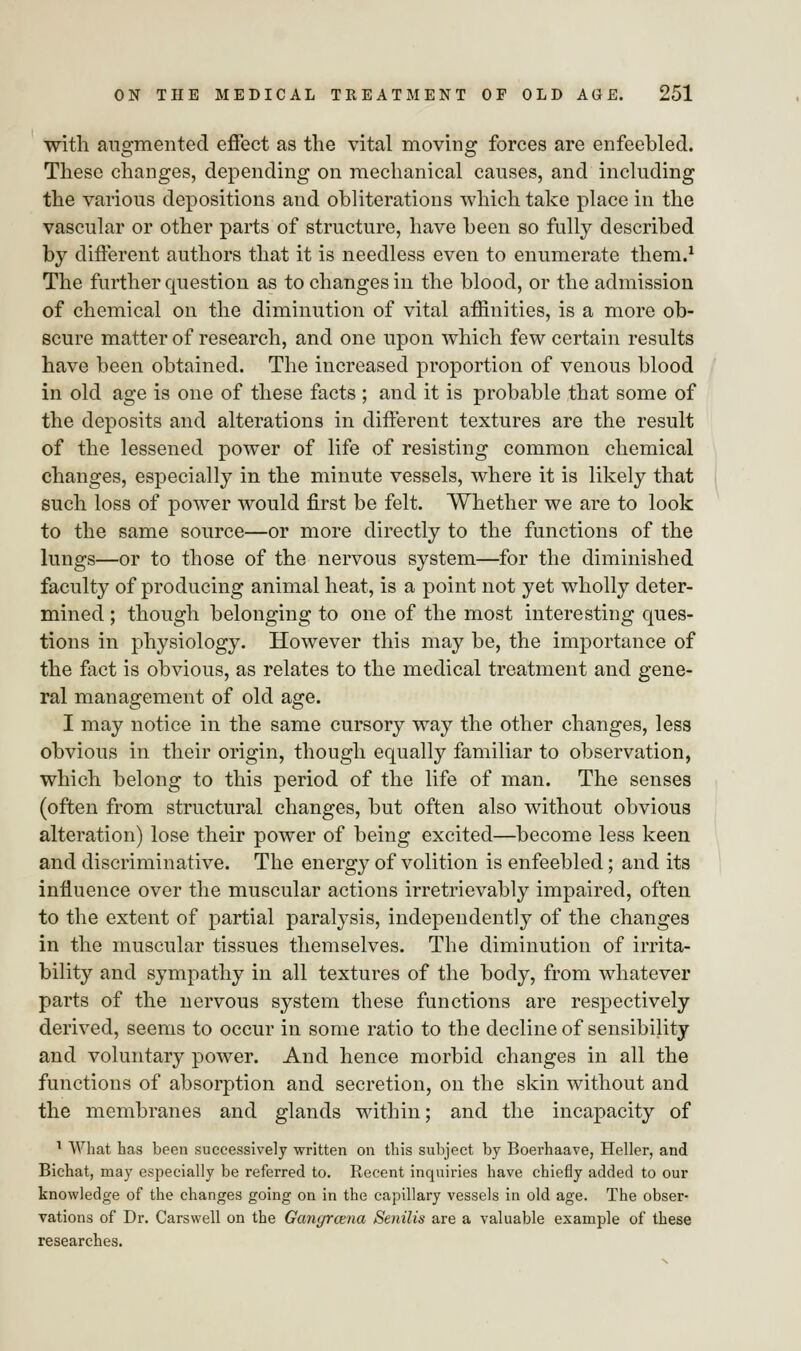with augmented effect as the vital moving forces are enfeebled. These changes, depending on mechanical causes, and including the various depositions and obliterations which take place in the vascular or other parts of structure, have been so fully described by different authors that it is needless even to enumerate them.1 The further question as to changes in the blood, or the admission of chemical on the diminution of vital affinities, is a more ob- scure matter of research, and one upon which few certain results have been obtained. The increased proportion of venous blood in old age is one of these facts ; and it is probable that some of the deposits and alterations in different textures are the result of the lessened power of life of resisting common chemical changes, especially in the minute vessels, where it is likely that such loss of power would first be felt. Whether we are to look to the same source—or more directly to the functions of the lungs—or to those of the nervous system—for the diminished faculty of producing animal heat, is a point not yet wholly deter- mined ; though belonging to one of the most interesting ques- tions in physiology. However this may be, the importance of the fact is obvious, as relates to the medical treatment and gene- ral management of old age. I may notice in the same cursory way the other changes, less obvious in their origin, though equally familiar to observation, which belong to this period of the life of man. The senses (often from structural changes, but often also without obvious alteration) lose their power of being excited—become less keen and discriminative. The energy of volition is enfeebled; and its influence over the muscular actions irretrievably impaired, often to the extent of partial paralysis, independently of the changes in the muscular tissues themselves. The diminution of irrita- bility and sympathy in all textures of the body, from whatever parts of the nervous system these functions are respectively derived, seems to occur in some ratio to the decline of sensibility and voluntary power. And hence morbid changes in all the functions of absorption and secretion, on the skin without and the membranes and glands within; and the incapacity of 1 What has been successively written on this subject by Boerhaave, Heller, and Bichat, may especially be referred to. Recent inquiries have chiefly added to our knowledge of the changes going on in the capillary vessels in old age. The obser- vations of Dr. Carswell on the Gangrcena Senilis are a valuable example of these researches.