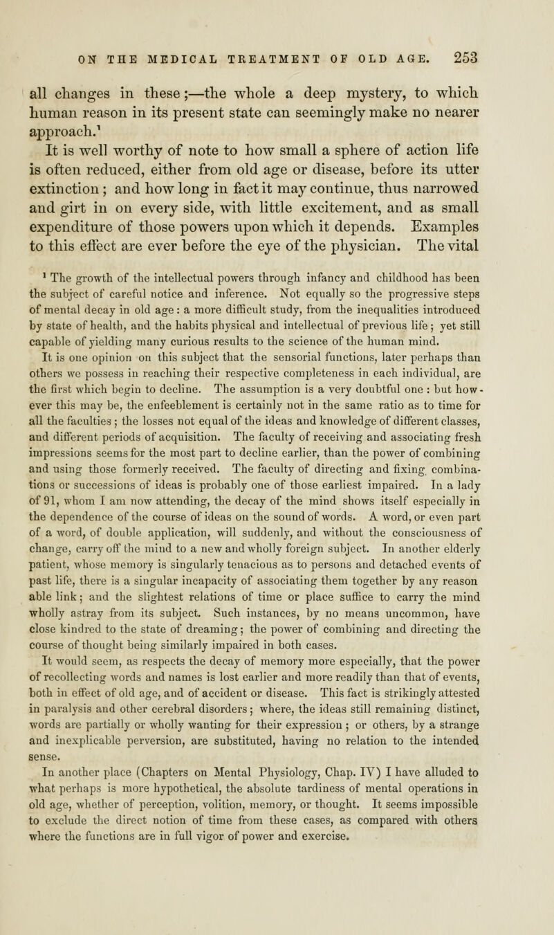 all changes in these;—the whole a deep mystery, to which human reason in its present state can seemingly make no nearer approach.1 It is well worthy of note to how small a sphere of action life is often reduced, either from old age or disease, before its utter extinction ; and how long in fact it may continue, thus narrowed and girt in on every side, with little excitement, and as small expenditure of those powers upon which it depends. Examples to this effect are ever before the eye of the physician. The vital 1 The growth of the intellectual powers through infancy and childhood has been the subject of careful notice and inference. Not equally so the progressive steps of mental decay in old age: a more difficult study, from the inequalities introduced by state of health, and the habits physical and intellectual of previous life ; yet still capable of yielding many curious results to the science of the human mind. It is one opinion on this subject that the sensorial functions, later perhaps than others we possess in reaching their respective completeness in each individual, are the first which begin to decline. The assumption is a very doubtful one : but how- ever this may be, the enfeeblement is certainly not in the same ratio as to time for all the faculties ; the losses not equal of the ideas and knowledge of different classes, and different periods of acquisition. The faculty of receiving and associating fresh impressions seems for the most part to decline earlier, than the power of combining and using those formerly received. The faculty of directing and fixing combina- tions or successions of ideas is probably one of those earliest impaired. In a lady of 91, whom I am now attending, the decay of the mind shows itself especially in the dependence of the course of ideas on the sound of words. A word, or even part of a word, of double application, will suddenly, and without the consciousness of change, carry off the mind to a new and wholly foreign subject. In another elderly patient, whose memory is singularly tenacious as to persons and detached events of past life, there is a singular incapacity of associating them together by any reason able link; and the slightest relations of time or place suffice to carry the mind wholly astray from its subject. Such instances, by no means uncommon, have close kindred to the state of dreaming; the power of combining and directing the course of thought being similarly impaired in both cases. It would seem, as respects the decay of memory more especially, that the power of recollecting words and names is lost earlier and more readily than that of events, both in effect of old age, and of accident or disease. This fact is strikingly attested in paralysis and other cerebral disorders; where, the ideas still remaining distinct, words are partially or wholly wanting for their expression ; or others, by a strange and inexplicable perversion, are substituted, having no relation to the intended sense. In another place (Chapters on Mental Physiology, Chap. IV) I have alluded to what perhaps is more hypothetical, the absolute tardiness of mental operations in old age, whether of perception, volition, memory, or thought. It seems impossible to exclude the direct notion of time from these cases, as compared with others where the functions are in full vigor of power and exercise.