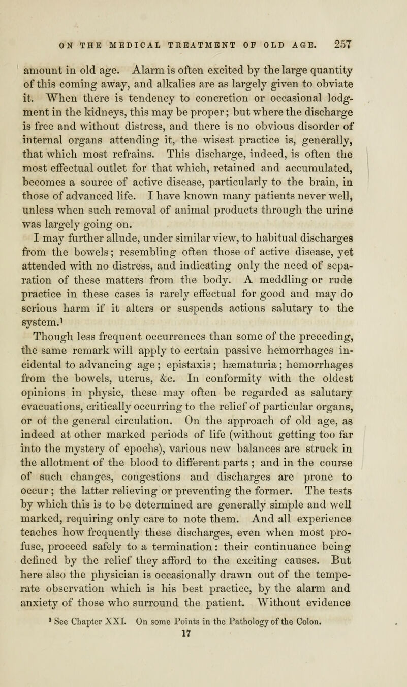 amount in old age. Alarm is often excited by the large quantity of this coming away, and alkalies are as largely given to obviate it. When there is tendency to concretion or occasional lodg- ment in the kidneys, this may be proper; but where the discharge is free and without distress, and there is no obvious disorder of internal organs attending it, the wisest practice is, generally, that which most refrains. This discharge, indeed, is often the most effectual outlet for that which, retained and accumulated, becomes a source of active disease, particularly to the brain, in those of advanced life. I have known many patients never well, unless when such removal of animal products through the urine was largely going on. I may further allude, under similar view, to habitual discharges from the bowels; resembling often those of active disease, yet attended with no distress, and indicating only the need of sepa- ration of these matters from the body. A meddling or rude practice in these cases is rarely effectual for good and may do serious harm if it alters or suspends actions salutary to the system.1 Though less frequent occurrences than some of the preceding, the same remark will apply to certain passive hemorrhages in- cidental to advancing age ; epistaxis; hematuria; hemorrhages from the bowels, uterus, &c. In conformity with the oldest opinions in physic, these may often be regarded as salutary evacuations, critically occurring to the relief of particular organs, or of the general circulation. On the approach of old age, as indeed at other marked periods of life (without getting too far into the mystery of epochs), various new balances are struck in the allotment of the blood to different parts ; and in the course of such changes, congestions and discharges are prone to occur ; the latter relieving or preventing the former. The tests by which this is to be determined are generally simple and well marked, requiring only care to note them. And all experience teaches how frequently these discharges, even when most pro- fuse, proceed safely to a termination: their continuance being defined by the relief they afford to the exciting causes. But here also the physician is occasionally drawn out of the tempe- rate observation which is his best practice, by the alarm and anxiety of those who surround the patient. Without evidence 1 See Chapter XXI. On some Points in the Pathology of the Colon. 17
