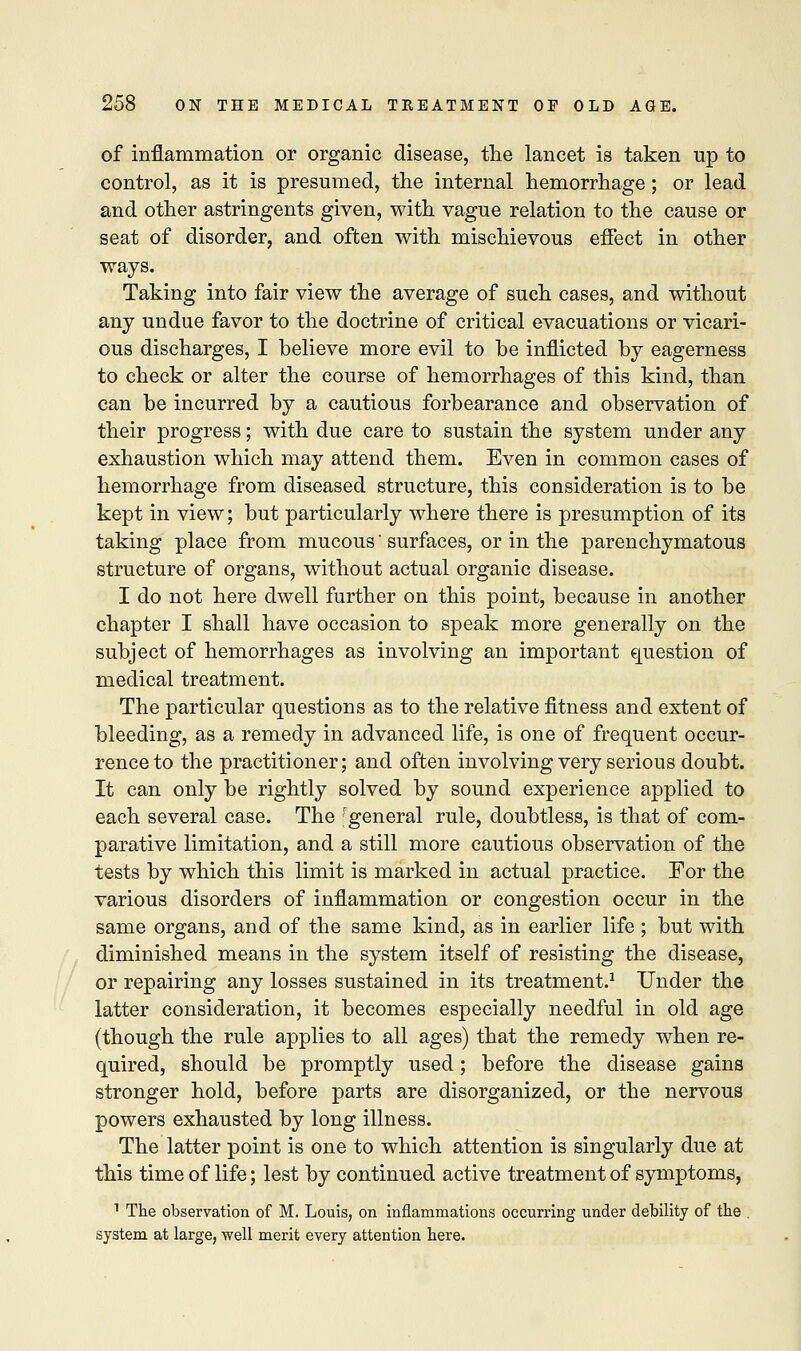 of inflammation or organic disease, the lancet is taken up to control, as it is presumed, the internal hemorrhage ; or lead and other astringents given, with vague relation to the cause or seat of disorder, and often with mischievous effect in other ways. Taking into fair view the average of such cases, and without any undue favor to the doctrine of critical evacuations or vicari- ous discharges, I believe more evil to be inflicted by eagerness to check or alter the course of hemorrhages of this kind, than can be incurred by a cautious forbearance and observation of their progress; with due care to sustain the system under any exhaustion which may attend them. Even in common cases of hemorrhage from diseased structure, this consideration is to be kept in view; but particularly where there is presumption of its taking place from mucous' surfaces, or in the parenchymatous structure of organs, without actual organic disease. I do not here dwell further on this point, because in another chapter I shall have occasion to speak more generally on the subject of hemorrhages as involving an important question of medical treatment. The particular questions as to the relative fitness and extent of bleeding, as a remedy in advanced life, is one of frequent occur- rence to the practitioner; and often involving very serious doubt. It can only be rightly solved by sound experience applied to each several case. The 'general rule, doubtless, is that of com- parative limitation, and a still more cautious observation of the tests by which this limit is marked in actual practice. For the various disorders of inflammation or congestion occur in the same organs, and of the same kind, as in earlier life ; but with diminished means in the system itself of resisting the disease, or repairing any losses sustained in its treatment.1 Under the latter consideration, it becomes especially needful in old age (though the rule applies to all ages) that the remedy when re- quired, should be promptly used; before the disease gains stronger hold, before parts are disorganized, or the nervous powers exhausted by long illness. The latter point is one to which attention is singularly due at this time of life; lest by continued active treatment of symptoms, 1 The observation of M. Louis, on inflammations occurring under debility of the system at large, well merit every attention here.