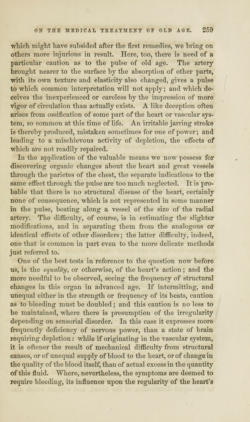 which might have subsided after the first remedies, we bring on others more injurious in result. Here, too, there is need of a particular caution as to the pulse of old age. The artery- brought nearer to the surface by the absorption of other parts, with its own texture and elasticity also changed, gives a pulse to which common interpretation will not apply; and which de- ceives the inexperienced or careless by the impression of more vigor of circulation than actually exists. A like deception often arises from ossification of some part of the heart or vascular sys- tem, so common at this time of life. An irritable jarring stroke is thereby produced, mistaken sometimes for one of power; and leading to a mischievous activity of depletion, the effects of which are not readily repaired. In the application of the valuable means we now possess for discovering organic changes about the heart and great vessels through the parietes of the chest, the separate indications to the same effect through the pulse are too much neglected. It is pro- bable that there is no structural disease of the heart, certainly none of consequence, which is not represented in some manner in the pulse, beating along a vessel of the size of the radial artery. The difficulty, of course, is in estimating the slighter modifications, and in separating them from the analogous or identical effects of other disorders; the latter difficulty, indeed, one that is common in part even to the more delicate methods just referred to. One of the best tests in reference to the question now before us, is the equality, or otherwise, of the heart's action; and the more needful to be observed, seeing the frequency of structural changes in this organ in advanced age. If intermitting, and unequal either in the strength or frequency of its beats, caution as to bleeding must be doubled; and this caution is no less to be maintained, where there is presumption of the irregularity depending on sensorial disorder. In this case it expresses more frequently deficiency of nervous power, than a state of brain requiring depletion: while if originating in the vascular system, it is oftener the result of mechanical difficulty from structural causes, or of unequal supply of blood to the heart, or of change in the quality of the blood itself, than of actual excess in the quantity of this fluid. Where, nevertheless, the symptoms are deemed to require bleeding, its influence upon the regularity of the heart's