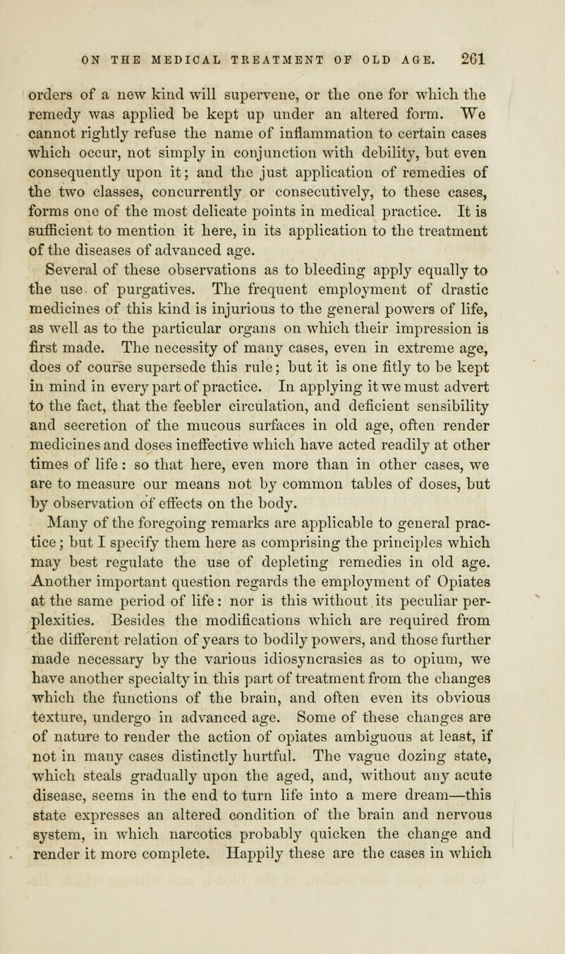 orders of a new kind will supervene, or the one for which the remedy was applied be kept up under an altered form. We cannot rightly refuse the name of inflammation to certain cases which occur, not simply in conjunction with debility, but even consequently upon it; and the just application of remedies of the two classes, concurrently or consecutively, to these cases, forms one of the most delicate points in medical practice. It is sufficient to mention it here, in its application to the treatment of the diseases of advanced age. Several of these observations as to bleeding apply equally to the use of purgatives. The frequent employment of drastic medicines of this kind is injurious to the general powers of life, as well as to the particular organs on which their impression is first made. The necessity of many cases, even in extreme age, does of course supersede this rule; but it is one fitly to be kept in mind in every part of practice. In applying it we must advert to the fact, that the feebler circulation, and deficient sensibility and secretion of the mucous surfaces in old age, often render medicines and doses ineffective which have acted readily at other times of life : so that here, even more than in other cases, we are to measure our means not by common tables of doses, but by observation of effects on the body. Many of the foregoing remarks are applicable to general prac- tice ; but I specify them here as comprising the principles which may best regulate the use of depleting remedies in old age. Another important question regards the employment of Opiates at the same period of life: nor is this without its peculiar per- plexities. Besides the modifications which are required from the different relation of years to bodily powers, and those further made necessary by the various idiosyncrasies as to opium, we have another specialty in this part of treatment from the changes which the functions of the brain, and often even its obvious texture, undergo in advanced age. Some of these changes are of nature to render the action of opiates ambiguous at least, if not in many cases distinctly hurtful. The vague dozing state, which steals gradually upon the aged, and, without any acute disease, seems in the end to turn life into a mere dream—this state expresses an altered condition of the brain and nervous system, in which narcotics probably quicken the change and render it more complete. Happily these are the cases in which