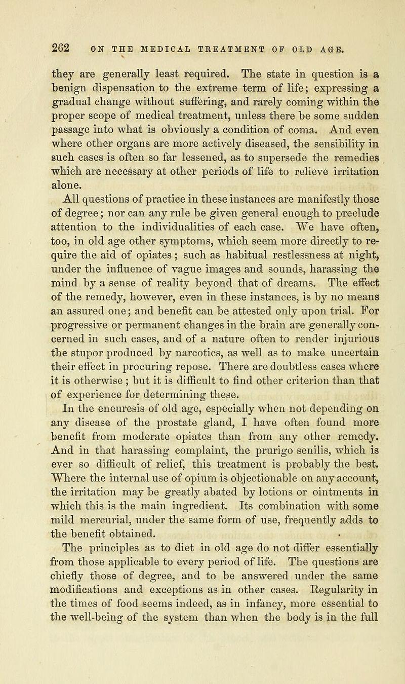 they are generally least required. The state in question is a benign dispensation to the extreme term of life; expressing a gradual change without suffering, and rarely coming within the proper scope of medical treatment, unless there be some sudden passage into what is obviously a condition of coma. And even where other organs are more actively diseased, the sensibility in such cases is often so far lessened, as to supersede the remedies which are necessary at other periods of life to relieve irritation alone. All questions of practice in these instances are manifestly those of degree; nor can any rule be given general enough to preclude attention to the individualities of each case. We have often, too, in old age other symptoms, which seem more directly to re- quire the aid of opiates; such as habitual restlessness at night, under the influence of vague images and sounds, harassing the mind by a sense of reality beyond that of dreams. The effect of the remedy, however, even in these instances, is by no means an assured one; and benefit can be attested only upon trial. For progressive or permanent changes in the brain are generally con- cerned in such cases, and of a nature often to render injurious the stupor produced by narcotics, as well as to make uncertain their effect in procuring repose. There are doubtless cases where it is otherwise ; but it is difiicult to find other criterion than that of experience for determining these. In the eneuresis of old age, especially when not depending on any disease of the prostate gland, I have often found more benefit from moderate opiates than from any other remedy. And in that harassing complaint, the prurigo senilis, which is ever so difiicult of relief, this treatment is probably the best. Where the internal use of opium is objectionable on any account, the irritation may be greatly abated by lotions or ointments in which this is the main ingredient. Its combination with some mild mercurial, under the same form of use, frequently adds to the benefit obtained. The principles as to diet in old age do not differ essentially from those applicable to every period of life. The questions are chiefly those of degree, and to be answered under the same modifications and exceptions as in other cases. Regularity in the times of food seems indeed, as in infancy, more essential to the well-being of the system than when the body is in the full