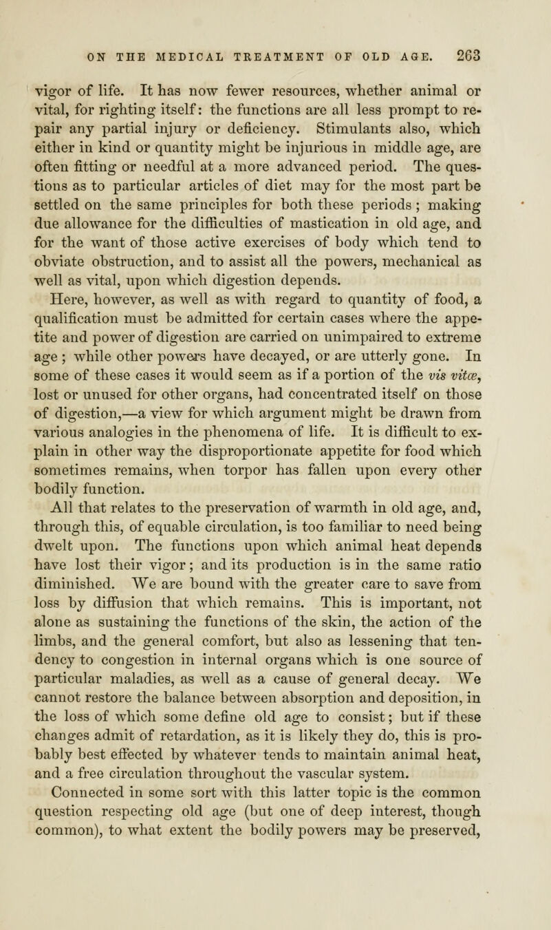 vigor of life. It has now fewer resources, whether animal or vital, for righting itself: the functions are all less prompt to re- pair any partial injury or deficiency. Stimulants also, which either in kind or quantity might be injurious in middle age, are often fitting or needful at a more advanced period. The ques- tions as to particular articles of diet may for the most part be settled on the same principles for both these periods ; making due allowance for the difficulties of mastication in old age, and for the want of those active exercises of body which tend to obviate obstruction, and to assist all the powers, mechanical as well as vital, upon which digestion depends. Here, however, as well as with regard to quantity of food, a qualification must be admitted for certain cases where the appe- tite and power of digestion are carried on unimpaired to extreme age ; while other powers have decayed, or are utterly gone. In some of these cases it would seem as if a portion of the vis vitce, lost or unused for other organs, had concentrated itself on those of digestion,—a view for which argument might be drawn from various analogies in the phenomena of life. It is difficult to ex- plain in other way the disproportionate appetite for food which sometimes remains, when torpor has fallen upon every other bodily function. All that relates to the preservation of warmth in old age, and, through this, of equable circulation, is too familiar to need being dwelt upon. The functions upon which animal heat depends have lost their vigor; and its production is in the same ratio diminished. We are bound with the greater care to save from loss by diffusion that which remains. This is important, not alone as sustaining the functions of the skin, the action of the limbs, and the general comfort, but also as lessening that ten- dency to congestion in internal organs which is one source of particular maladies, as well as a cause of general decay. We cannot restore the balance between absorption and deposition, in the loss of which some define old age to consist; but if these changes admit of retardation, as it is likely they do, this is pro- bably best effected by whatever tends to maintain animal heat, and a free circulation throughout the vascular system. Connected in some sort with this latter topic is the common question respecting old age (but one of deep interest, though common), to what extent the bodily powers may be preserved,