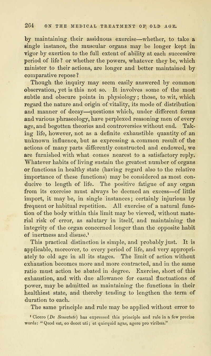 by maintaining their assiduous exercise—whether, to take a single instance, the muscular organs may be longer kept in vigor by exertion to the full extent of ability at each successive period of life ? or whether the powers, whatever they be, which minister to their actions, are longer and better maintained by comparative repose ? Though the inquiry may seem easily answered by common observation, yet is this not so. It involves some of the most subtle and obscure points in physiology; those, to wit, which regard the nature and origin of vitality, its mode of distribution and manner of decay—questions which, under different forms and various phraseology, have perplexed reasoning men of every age, and begotten theories and controversies without end. Tak- ing life, however, not as a definite exhaustible quantity of an unknown influence, but as expressing a, common result of the actions of many parts differently constructed and endowed, we are furnished with what comes nearest to a satisfactory reply. Whatever habits of living sustain the greatest number of organs or functions in healthy state (having regard also to the relative importance of these functions) may be considered as most con- ducive to length of life. The positive fatigue of any organ from its exercise must always be deemed an excess—of little import, it may be, in single instances; certainly injurious by frequent or habitual repetition. All exercise of a natural func- tion of the body within this limit may be viewed, without mate- rial risk of error, as salutary in itself, and maintaining the integrity of the organ concerned longer than the opposite habit of inertness and disuse.1 This practical distinction is simple, and probably just. It is applicable, moreover, to every period of life, and very appropri- ately to old age in all its stages. The limit of action without exhaustion becomes more and more contracted, and in the same ratio must action be abated in degree. Exercise, short of this exhaustion, and with due allowance for casual fluctuations of power, may be admitted as maintaining the functions in their healthiest state, and thereby tending to lengthen the term of duration to each. The same principle and rule may be applied without error to 1 Cicero (De Senectute) has expressed this principle and rule in a few precise ■words:  Quod est, eo decet uti; et quicquid agas, agere pro viribus.