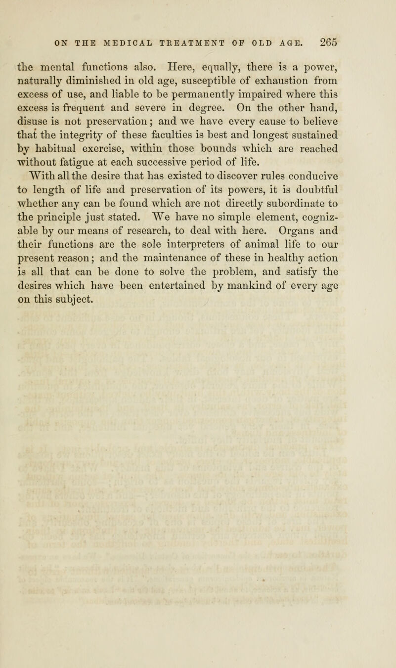 the mental functions also. Here, equally, there is a power, naturally diminished in old age, susceptible of exhaustion from excess of use, and liable to be permanently impaired where this excess is frequent and severe in degree. On the other hand, disuse is not preservation ; and we have every cause to believe that the integrity of these faculties is best and longest sustained by habitual exercise, within those bounds which are reached without fatigue at each successive period of life. With all the desire that has existed to discover rules conducive to length of life and preservation of its powers, it is doubtful whether any can be found which are not directly subordinate to the principle just stated. We have no simple element, cogniz- able by our means of research, to deal with here. Organs and their functions are the sole interpreters of animal life to our present reason; and the maintenance of these in healthy action is all that can be done to solve the problem, and satisfy the desires which have been entertained by mankind of every age on this subject.