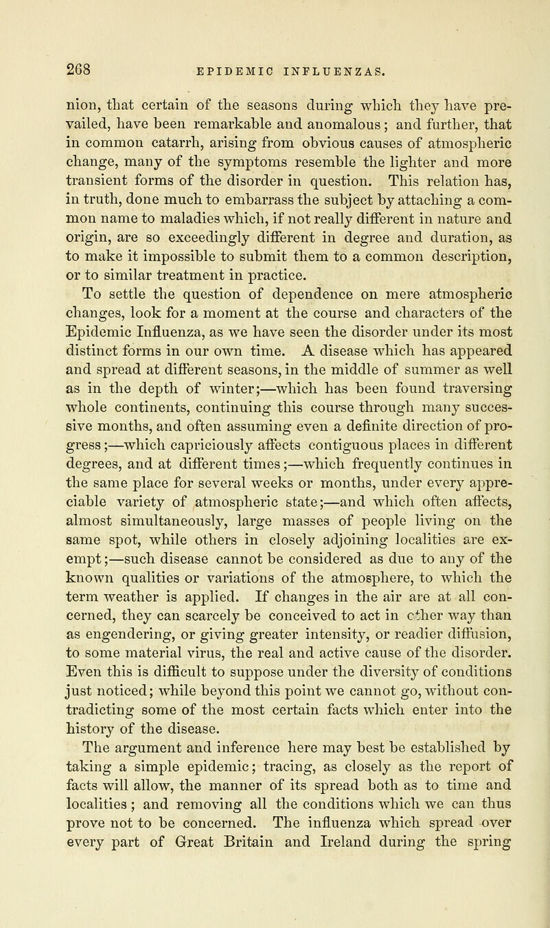 nion, that certain of the seasons during which they have pre- vailed, have been remarkable and anomalous ; and further, that in common catarrh, arising from obvious causes of atmospheric change, many of the symptoms resemble the lighter and more transient forms of the disorder in question. This relation has, in truth, done much to embarrass the subject by attaching a com- mon name to maladies which, if not really different in nature and origin, are so exceedingly different in degree and duration, as to make it impossible to submit them to a common description, or to similar treatment in practice. To settle the question of dependence on mere atmospheric changes, look for a moment at the course and characters of the Epidemic Influenza, as we have seen the disorder under its most distinct forms in our own time. A disease which has appeared and spread at different seasons, in the middle of summer as well as in the depth of winter;—which has been found traversing whole continents, continuing this course through many succes- sive months, and often assuming even a definite direction of pro- gress ;—which capriciously affects contiguous places in different degrees, and at different times;—which frequently continues in the same place for several weeks or months, under every appre- ciable variety of atmospheric state;—and which often affects, almost simultaneously, large masses of people living on the same spot, while others in closely adjoining localities are ex- empt ;—such disease cannot be considered as due to any of the known qualities or variations of the atmosphere, to which the term weather is applied. If changes in the air are at all con- cerned, they can scarcely be conceived to act in ciher way than as engendering, or giving greater intensity, or readier diffusion, to some material virus, the real and active cause of the disorder. Even this is difficult to suppose under the diversity of conditions just noticed; while beyond this point we cannot go, without con- tradicting some of the most certain facts which enter into the history of the disease. The argument and inference here may best be established by taking a simple epidemic; tracing, as closely as the report of facts will allow, the manner of its spread both as to time and localities ; and removing all the conditions which we can thus prove not to be concerned. The influenza which spread over every part of Great Britain and Ireland during the spring