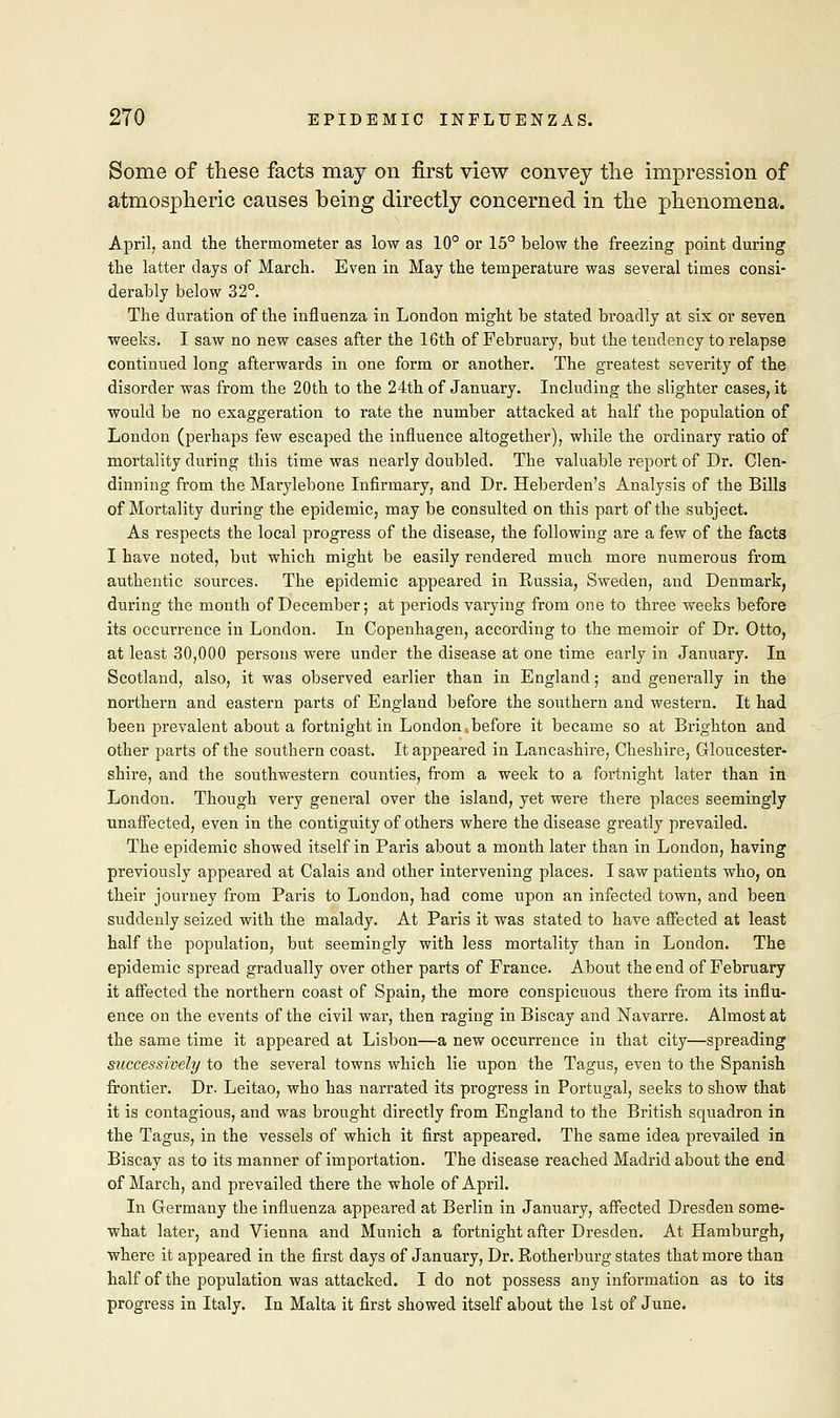 Some of these facts may on first view convey the impression of atmospheric causes being directly concerned in the phenomena. April, and the thermometer as low as 10° or 15° below the freezing point during the latter days of March. Even in May the temperature was several times consi- derably below 32°. The duration of the influenza in London might be stated broadly at six or seven weeks. I saw no new cases after the 16th of February, but the tendency to relapse continued long afterwards in one form or another. The greatest severity of the disorder was from the 20th to the 24th of January. Including the slighter cases, it would be no exaggeration to rate the number attacked at half the population of London (perhaps few escaped the influence altogether), while the ordinary ratio of mortality during this time was nearly doubled. The valuable report of Dr. Clen- dinning from the Marylebone Infirmary, and Dr. Heberden's Analysis of the Bills of Mortality during the epidemic, may be consulted on this part of the subject. As respects the local progress of the disease, the following are a few of the facts I have noted, but which might be easily rendered much more numerous from authentic sources. The epidemic appeared in Russia, Sweden, and Denmark, during the month of December; at periods varying from one to three weeks before its occurrence in London. In Copenhagen, according to the memoir of Dr. Otto, at least 30,000 persons were under the disease at one time early in January. In Scotland, also, it was observed earlier than in England; and generally in the northern and eastern parts of England before the southern and western. It had been prevalent about a fortnight in London ..before it became so at Brighton and other parts of the southern coast. It appeared in Lancashire, Cheshire, Gloucester- shire, and the southwestern counties, from a week to a fortnight later than in London. Though very general over the island, yet were there places seemingly unaffected, even in the contiguity of others where the disease greatly prevailed. The epidemic showed itself in Paris about a month later than in London, having previously appeared at Calais and other intervening places. I saw patients who, on their journey from Paris to London, had come upon an infected town, and been suddenly seized with the malady. At Paris it was stated to have affected at least half the population, but seemingly with less mortality than in London. The epidemic spread gradually over other parts of France. About the end of February it affected the northern coast of Spain, the more conspicuous there from its influ- ence on the events of the civil war, then raging in Biscay and Navarre. Almost at the same time it appeared at Lisbon—a new occurrence in that city—spreading successively to the several towns which lie upon the Tagus, even to the Spanish frontier. Dr. Leitao, who has narrated its progress in Portugal, seeks to show that it is contagious, and was brought directly from England to the British squadron in the Tagus, in the vessels of which it first appeared. The same idea prevailed in Biscay as to its manner of importation. The disease reached Madrid about the end of March, and prevailed there the whole of April. In Germany the influenza appeared at Berlin in January, affected Dresden some- what later, and Vienna and Munich a fortnight after Dresden. At Hamburgh, where it appeared in the first days of January, Dr. Rotherburg states that more than half of the population was attacked. I do not possess any information as to its progress in Italy. In Malta it first showed itself about the 1st of June.