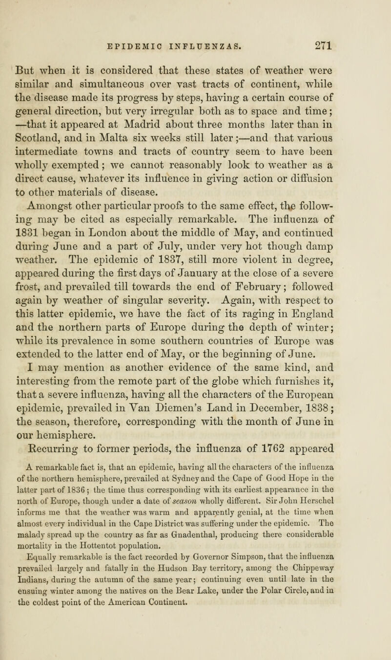 But when it is considered that these states of weather were similar and simultaneous over vast tracts of continent, while the disease made its progress by steps, having a certain course of general direction, but very irregular both as to space and time; —that it appeared at Madrid about three months later than in Scotland, and in Malta six weeks still later ;—and that various intermediate towns and tracts of country seem to have been wholly exempted; we cannot reasonably look to weather as a direct cause, whatever its influence in giving action or diffusion to other materials of disease. Amongst other particular proofs to the same effect, the follow- ing may be cited as especially remarkable. The influenza of 1831 began in London about the middle of May, and continued during June and a part of July, under very hot though damp weather. The epidemic of 1837, still more violent in degree, appeared during the first days of January at the close of a severe frost, and prevailed till towards the end of February; followed again by weather of singular severity. Again, with respect to this latter epidemic, we have the fact of its raging in England and the northern parts of Europe during the depth of winter; while its prevalence in some southern countries of Europe was extended to the latter end of May, or the beginning of June. I may mention as another evidence of the same kind, and interesting from the remote part of the globe which furnishes it, that a severe influenza, having all the characters of the European epidemic, prevailed in Van Diemen's Land in December, 1838 ; the season, therefore, corresponding with the month of June in our hemisphere. Recurring to former periods, the influenza of 1762 appeared A remarkable fact is, that an epidemic, having all the characters of the influenza of the northern hemisphere, prevailed at Sydney and the Cape of Good Hope in the latter part of 1836; the time thus corresponding with its earliest appearance in the north of Europe, though under a date of season wholly different. Sir John Herschel informs me that the weather was warm and apparently genial, at the time when almost every individual in the Cape District was suffering under the epidemic. The malady spread up the country as far as Gnadenthal, producing there considerable mortality in the Hottentot population. Equally remarkable is the fact recorded by Governor Simpson, that the influenza prevailed largely and fatally in the Hudson Bay territory, among the Chippeway Indians, during the autumn of the same year; continuing even until late in the ensuing winter among the natives on the Bear Lake, under the Polar Circle, and in the coldest point of the American Continent.