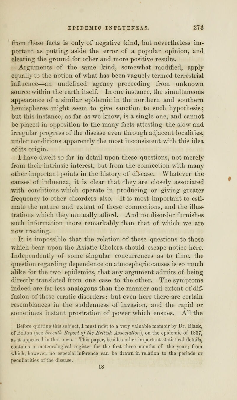 from these facts is only of negative kind, but nevertheless im- portant as putting aside the error of a popular opinion, and clearing the ground for other and more positive results. Arguments of the same kind, somewhat modified, apply equally to the notion of what has been vaguely termed terrestrial influence—an undefined agency proceeding from unknown source within the earth itself. In one instance, the simultaneous appearance of a similar epidemic in the northern and southern hemispheres might seem to give sanction to such hypothesis; but this instance, as far as we know, is a single one, and cannot be placed in opposition to the many facts attesting the slow and irregular progress of the disease even through adjacent localities, under conditions apparently the most inconsistent with this idea of its origin. I have dwelt so far in detail upon these questions, not merely from their intrinsic interest, but from the connection with many other important points in the history of disease. Whatever the causes of influenza, it is clear that they are closely associated with conditions which operate in producing or giving greater frequency to other disorders also. It is most important to esti- mate the nature and extent of these connections, and the illus- trations which they mutually afford. And no disorder furnishes such information more remarkably than that of which we are now treating. It is impossible that the relation of these questions to those which bear upon the Asiatic Cholera should escape notice here. Independently of some singular concurrences as to time, the question regarding dependence on atmospheric causes is so much alike for the two epidemics, that any argument admits of being directly translated from one case to the other. The symptoms indeed are far less analogous than the manner and extent of dif- fusion of these erratic disorders: but even here there are certain resemblances in the suddenness of invasion, and the rapid or sometimes instant prostration of power which ensues. All the Before quitting this subject, I must refer to a very valuable memoir by Dr. Black, of Bolton (see Seventh Report of the British Association), on the epidemic of 1837, as it appeared in that town. This paper, besides other important statistical details, contains a meteorological register for the first three months of the year; from which, however, no especial inference can be drawn in relation to the periods or peculiarities of the disease. 18