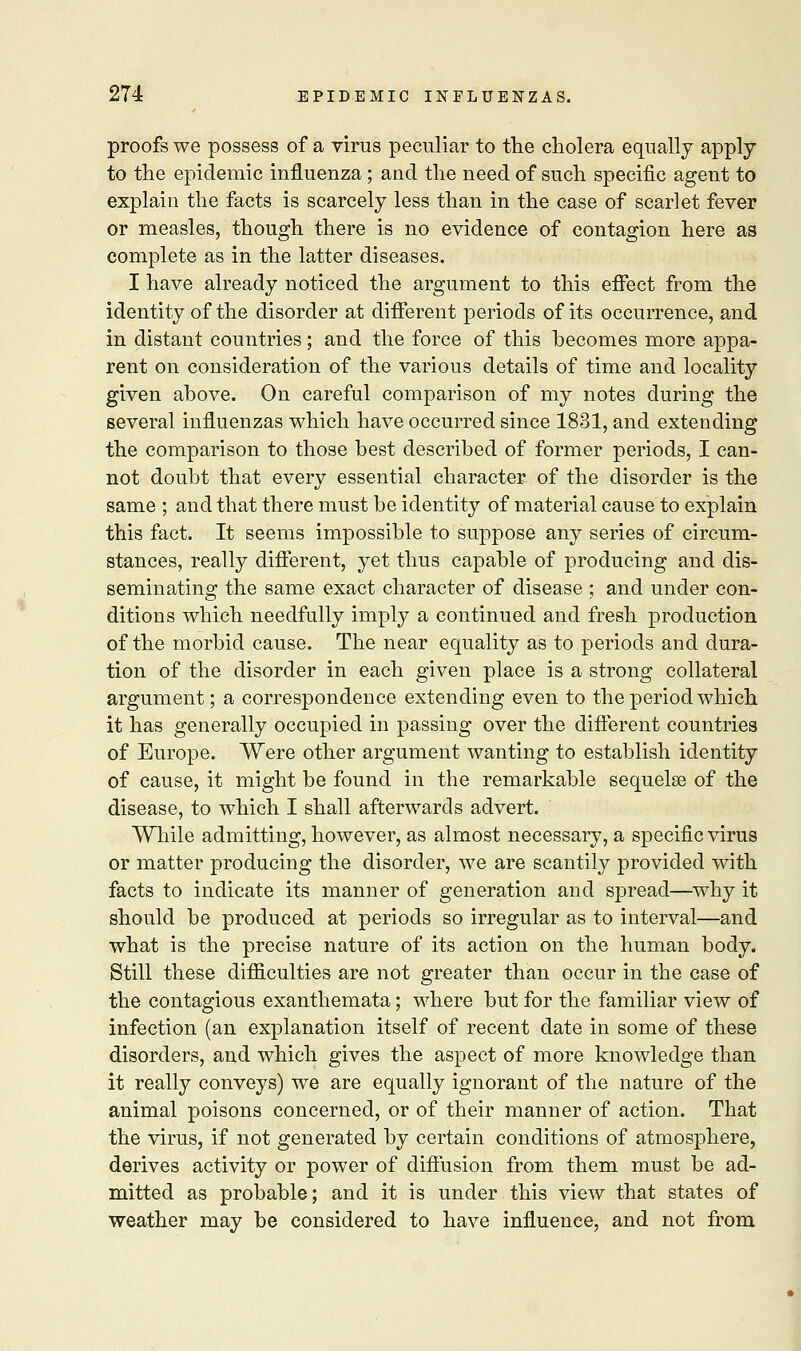 proofs we possess of a virus peculiar to the cholera equally apply- to the epidemic influenza; and the need of such specific agent to explain the facts is scarcely less than in the case of scarlet fever or measles, though there is no evidence of contagion here as complete as in the latter diseases. I have already noticed the argument to this effect from the identity of the disorder at different periods of its occurrence, and in distant countries; and the force of this becomes more appa- rent on consideration of the various details of time and locality given above. On careful comparison of my notes during the several influenzas which have occurred since 1831, and extending the comparison to those best described of former periods, I can- not doubt that every essential character of the disorder is the same ; and that there must be identity of material cause to explain this fact. It seems impossible to suppose any series of circum- stances, really different, yet thus capable of producing and dis- seminating the same exact character of disease ; and under con- ditions which needfully imply a continued and fresh production of the morbid cause. The near equality as to periods and dura- tion of the disorder in each given place is a strong collateral argument; a correspondence extending even to the period which it has generally occupied in passing over the different countries of Europe. Were other argument wanting to establish identity of cause, it might be found in the remarkable sequelae of the disease, to which I shall afterwards advert. While admitting, however, as almost necessary, a specific virus or matter producing the disorder, we are scantily provided with facts to indicate its manner of generation and spread—why it should be produced at periods so irregular as to interval—and what is the precise nature of its action on the human body. Still these difficulties are not greater than occur in the case of the contagious exanthemata; where but for the familiar view of infection (an explanation itself of recent date in some of these disorders, and which gives the aspect of more knowledge than it really conveys) we are equally ignorant of the nature of the animal poisons concerned, or of their manner of action. That the virus, if not generated by certain conditions of atmosphere, derives activity or power of diffusion from them must be ad- mitted as probable; and it is under this view that states of weather may be considered to have influence, and not from