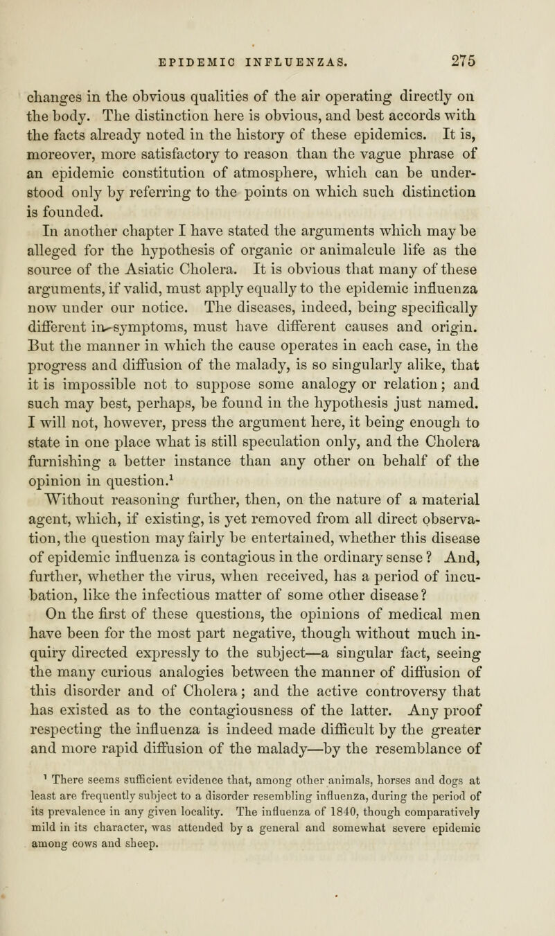 changes in the obvious qualities of the air operating directly on the body. The distinction here is obvious, and best accords with the facts already noted in the history of these epidemics. It is, moreover, more satisfactory to reason than the vague phrase of an epidemic constitution of atmosphere, which can be under- stood only by referring to the points on which such distinction is founded. In another chapter I have stated the arguments which may be alleged for the hypothesis of organic or animalcule life as the source of the Asiatic Cholera. It is obvious that many of these arguments, if valid, must apply equally to the epidemic influenza now under our notice. The diseases, indeed, being specifically different in-symptoms, must have different causes and origin. But the manner in which the cause operates in each case, in the progress and diffusion of the malady, is so singularly alike, that it is impossible not to suppose some analogy or relation; and such may best, perhaps, be found in the hypothesis just named. I will not, however, press the argument here, it being enough to state in one place what is still speculation only, and the Cholera furnishing a better instance than any other on behalf of the opinion in question.1 Without reasoning further, then, on the nature of a material agent, which, if existing, is yet removed from all direct observa- tion, the question may fairly be entertained, whether this disease of epidemic influenza is contagious in the ordinary sense ? And, further, whether the virus, when received, has a period of incu- bation, like the infectious matter of some other disease ? On the first of these questions, the opinions of medical men have been for the most part negative, though without much in- quiry directed expressly to the subject—a singular fact, seeing the many curious analogies between the manner of diffusion of this disorder and of Cholera; and the active controversy that has existed as to the contagiousness of the latter. Any proof respecting the influenza is indeed made difficult by the greater and more rapid diffusion of the malady—by the resemblance of 1 There seems sufficient evidence that, among other animals, horses and dogs at least are frequently subject to a disorder resembling influenza, during the period of its prevalence in any given locality. The influenza of 1840, though comparatively mild in its character, was attended by a general and somewhat severe epidemic among cows and sheep.