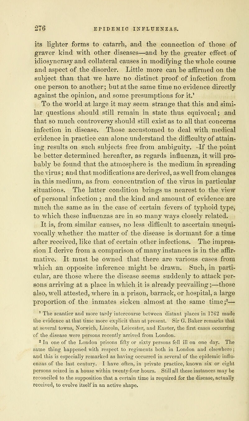 its lighter forms to catarrh, and the connection of those of graver kind with other diseases—and by the greater effect of idiosyncrasy and collateral causes in modifying the whole course and aspect of the disorder. Little more can be affirmed on the subject than that we have no distinct proof of infection from one person to another; but at the same time no evidence directly against the opinion, and some presumptions for it.1 To the world at large it may seem strange that this and simi- lar questions should still remain in state thus equivocal; and that so much controversy should still exist as to all that concerns infection in disease. Those accustomed to deal with medical evidence in practice can alone understand the difficulty of attain- ing results on such subjects free from ambiguity. If the point be better determined hereafter, as regards influenza, it will pro- bably be found that the atmosphere is the medium in spreading the virus; and that modifications are derived, as well from changes in this medium, as from concentration of the virus in particular situations. The latter condition brings us nearest to the view of personal infection ; and the kind and amount of evidence are much the same as in the case of certain fevers of typhoid type, to which these influenzas are in so many ways closely related. It is, from similar causes, no less difficult to ascertain unequi- vocally whether the matter of the disease is dormant for a time after received, like that of certain other infections. The impres- sion I derive from a comparison of many instances is in the affir- mative. It must be owned that there are various cases from which an opposite inference might be drawn. Such, in parti- cular, are those where the disease seems suddenly to attack per- sons arriving at a place in which it is already prevailing;—those also, well attested, where in a prison, barrack, or hospital, a large proportion of the inmates sicken almost at the same time ;2— 1 The scantier and more tardy intercourse between distant places in 1762 made the evidence at that time more explicit than at present. Sir G. Baker remarks that at several towns, Norwich, Lincoln, Leicester, and Exeter, the first cases occurring of the disease were persons recently arrived from London. 2 In one of the London prisons fifty or sixty persons fell ill on one day. The same thing happened with respect to regiments both in London and elsewhere; and this is especially remarked as having occurred in several of the epidemic influ- enzas of the last century. I have often, in private practice, known six or eight persons seized in a house within twenty-four hours. Still all these instances may be reconciled to the supposition that a certain time is required for the disease, actually received, to evolve itself in an active shape.