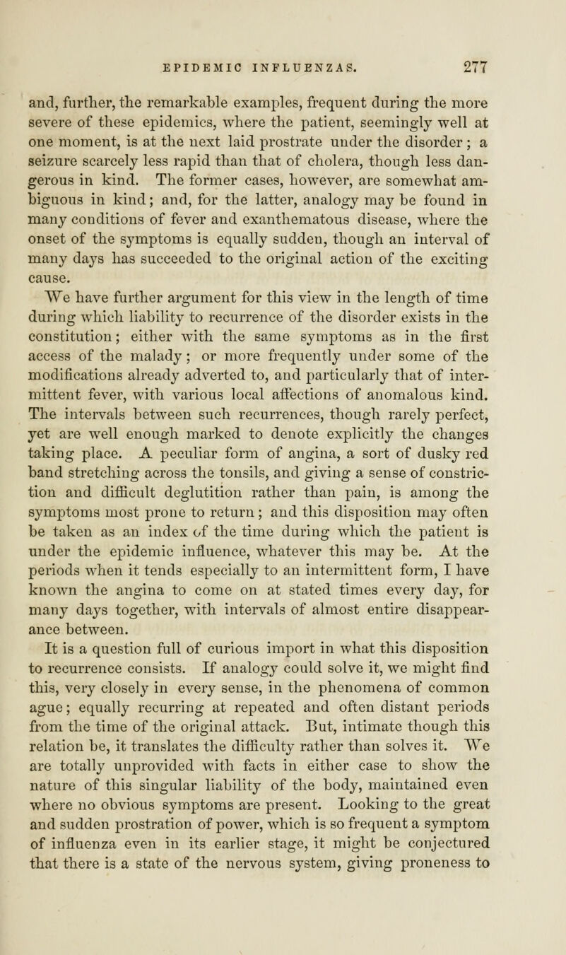 and, further, the remarkable examples, frequent during the more severe of these epidemics, where the patient, seemingly well at one moment, is at the next laid prostrate under the disorder ; a seizure scarcely less rapid than that of cholera, though less dan- gerous in kind. The former cases, however, are somewhat am- biguous in kind; and, for the latter, analogy may be found in many conditions of fever and exanthematous disease, where the onset of the symptoms is equally sudden, though an interval of many days has succeeded to the original action of the exciting cause. We have further argument for this view in the length of time during which liability to recurrence of the disorder exists in the constitution; either with the same symptoms as in the first access of the malady; or more frequently under some of the modifications already adverted to, and particularly that of inter- mittent fever, with various local affections of anomalous kind. The intervals between such recurrences, though rarely perfect, yet are well enough marked to denote explicitly the changes taking place. A peculiar form of angina, a sort of dusky red band stretching across the tonsils, and giving a sense of constric- tion and difficult deglutition rather than pain, is among the symptoms most prone to return; and this disposition may often be taken as an index of the time during which the patient is under the epidemic influence, whatever this may be. At the periods when it tends especially to an intermittent form, I have known the angina to come on at stated times every day, for many days together, with intervals of almost entire disappear- ance between. It is a question full of curious import in what this disposition to recurrence consists. If analogy could solve it, we might find this, very closely in every sense, in the phenomena of common ague; equally recurring at repeated and often distant periods from the time of the original attack. But, intimate though this relation be, it translates the difficulty rather than solves it. We are totally unprovided with facts in either case to show the nature of this singular liability of the body, maintained even where no obvious symptoms are present. Looking to the great and sudden prostration of power, which is so frequent a symptom of influenza even in its earlier stage, it might be conjectured that there is a state of the nervous system, giving proneness to