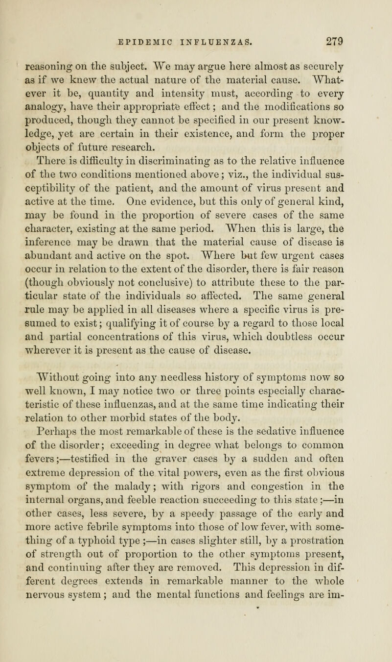 reasoning on the subject. We may argue here almost as securely as if we knew the actual nature of the material cause. What- ever it be, quantity and intensity must, according to every analogy, have their appropriate effect; and the modifications so produced, though they cannot be specified in our present know- ledge, yet are certain in their existence, and form the proper objects of future research. There is difficulty in discriminating as to the relative influence of the two conditions mentioned above; viz., the individual sus- ceptibility of the patient, and the amount of virus present and active at the time. One evidence, but this only of general kind, may be found in the proportion of severe cases of the same character, existing at the same period. When this is large, the inference may be drawn that the material cause of disease is abundant and active on the spot. Where but few urgent cases occur in relation to the extent of the disorder, there is fair reason (though obviously not conclusive) to attribute these to the par- ticular state of the individuals so affected. The same general rule may be applied in all diseases where a specific virus is pre- sumed to exist; qualifying it of course by a regard to those local and partial concentrations of this virus, which doubtless occur wherever it is present as the cause of disease. Without going into any needless history of symptoms now so well known, I may notice two or three points especially charac- teristic of these influenzas, and at the same time indicating their relation to other morbid states of the body. Perhaps the most remarkable of these is the sedative influence of the disorder; exceeding in degree what belongs to common fevers;—testified in the graver cases by a sudden and often extreme depression of the vital powers, even as the first obvious symptom of the malady; with rigors and congestion in the internal organs, and feeble reaction succeeding to this state;—in other cases, less severe, by a speedy passage of the early and more active febrile symptoms into those of low fever, with some- thing of a typhoid type ;—in cases slighter still, by a prostration of strength out of proportion to the other symptoms present, and continuing after they are removed. This depression in dif- ferent degrees extends in remarkable manner to the whole nervous system; and the mental functions and feelings are im-