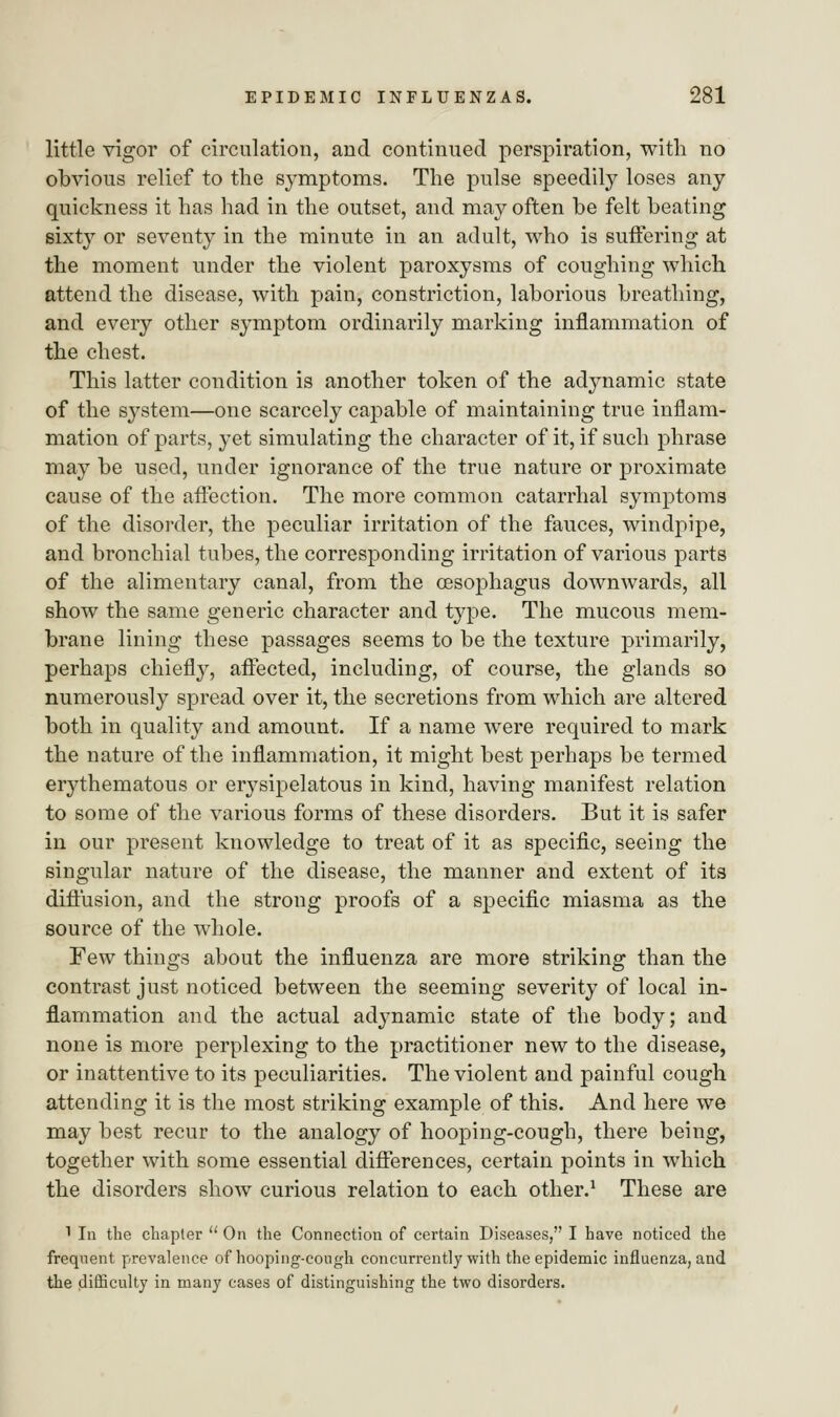 little vigor of circulation, and continued perspiration, with no obvious relief to the symptoms. The pulse speedily loses any quickness it has had in the outset, and may often be felt beating sixty or seventy in the minute in an adult, who is suffering at the moment under the violent paroxysms of coughing which attend the disease, with pain, constriction, laborious breathing, and every other symptom ordinarily marking inflammation of the chest. This latter condition is another token of the adynamic state of the system—one scarcely capable of maintaining true inflam- mation of parts, yet simulating the character of it, if such phrase may be used, under ignorance of the true nature or proximate cause of the affection. The more common catarrhal symptoms of the disorder, the peculiar irritation of the fauces, windpipe, and bronchial tubes, the corresponding irritation of various parts of the alimentary canal, from the oesophagus downwards, all show the same generic character and type. The mucous mem- brane lining these passages seems to be the texture primarily, perhaps chiefly, affected, including, of course, the glands so numerously spread over it, the secretions from which are altered both in quality and amount. If a name were required to mark the nature of the inflammation, it might best perhaps be termed erythematous or erysipelatous in kind, having manifest relation to some of the various forms of these disorders. But it is safer in our present knowledge to treat of it as specific, seeing the singular nature of the disease, the manner and extent of its diffusion, and the strong proofs of a specific miasma as the source of the whole. Few things about the influenza are more striking than the contrast just noticed between the seeming severity of local in- flammation and the actual adynamic state of the body; and none is more perplexing to the practitioner new to the disease, or inattentive to its peculiarities. The violent and painful cough attending it is the most striking example of this. And here we may best recur to the analogy of hooping-cough, there being, together with some essential differences, certain points in which the disorders show curious relation to each other.1 These are 1 In the chapter  On the Connection of certain Diseases, I have noticed the frequent prevalence of hooping-cough concurrently with the epidemic influenza, and the difficulty in many cases of distinguishing the two disorders.