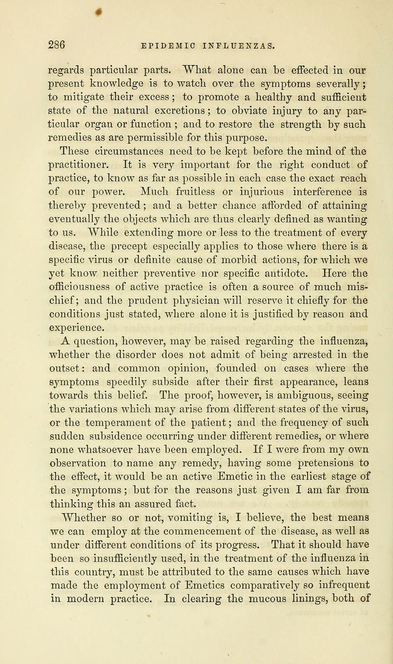 regards particular parts. What alone can be effected in our present knowledge is to watch over the symptoms severally; to mitigate their excess; to promote a healthy and sufficient state of the natural excretions; to obviate injury to any par- ticular organ or function ; and to restore the strength by such remedies as are permissible for this purpose. These circumstances need to be kept before the mind of the practitioner. It is very important for the right conduct of practice, to know as far as possible in each case the exact reach of our power. Much fruitless or injurious interference is thereby prevented; and a better chance afforded of attaining eventually the objects which are thus clearly defined as wanting to us. While extending more or less to the treatment of every disease, the precept especially applies to those where there is a specific virus or definite cause of morbid actions, for which we yet know neither preventive nor specific antidote. Here the officiousness of active practice is often a source of much mis- chief; and the prudent physician will reserve it chiefly for the conditions just stated, where alone it is justified by reason and experience. A question, however, may be raised regarding the influenza, whether the disorder does not admit of being arrested in the outset: and common opinion, founded on cases where the symptoms speedily subside after their first appearance, leans towards this belief. The proof, however, is ambiguous, seeing the variations which may arise from different states of the virus, or the temperament of the patient; and the frequency of such sudden subsidence occurring under different remedies, or where none whatsoever have been employed. If I were from my own observation to name any remedy, having some pretensions to the effect, it would be an active Emetic in the earliest stage of the symptoms; but for the reasons just given I am far from thinking this an assured fact. Whether so or not, vomiting is, I believe, the best means we can employ at the commencement of the disease, as well as under different conditions of its progress. That it should have been so insufficiently used, in the treatment of the influenza in this country, must be attributed to the same causes which have made the employment of Emetics comparatively so infrequent in modern practice. In clearing the mucous linings, both of