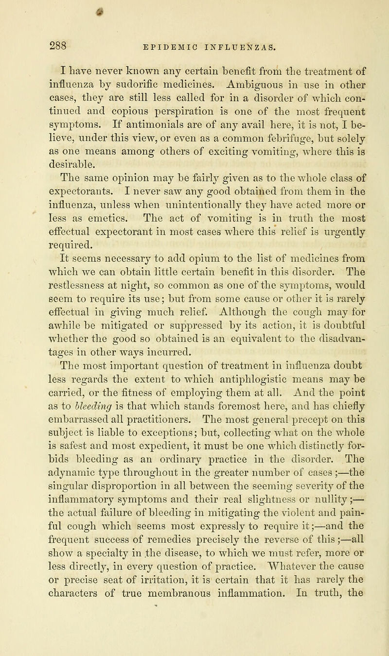I have never known any certain benefit from the treatment of influenza by sudorific medicines. Ambiguous in use in other cases, they are still less called for in a disorder of which con- tinued and copious perspiration is one of the most frequent symptoms. If antimonials are of any avail here, it is not, I be- lieve, under this view, or even as a common febrifuge, but solely as one means among others of exciting vomiting, where this is desirable. The same opinion may be fairly given as to the whole class of expectorants. I never saw any good obtained from them in the influenza, unless when unintentionally they have acted more or less as emetics. The act of vomiting is in truth the most effectual expectorant in most cases where this relief is urgently required. It seems necessary to add opium to the list of medicines from which we can obtain little certain benefit in this disorder. The restlessness at night, so common as one of the symptoms, would seem to require its use; but from some cause or other it is rarely effectual in giving much relief. Although the cough may for awhile be mitigated or suppressed by its action, it is doubtful whether the good so obtained is an equivalent to the disadvan- tages in other ways incurred. The most important question of treatment in influenza doubt less regards the extent to which antiphlogistic means may be carried, or the fitness of employing them at all. And the point as to bleeding is that which stands foremost here, and has chiefly embarrassed all practitioners. The most general precept on this subject is liable to exceptions; but, collecting what on the whole is safest and most expedient, it must be one which distinctly for- bids bleeding as an ordinary practice in the disorder. The adynamic type throughout in the greater number of cases ;—the singular disproportion in all between the seeming severity of the inflammatory symptoms and their real slightness or nullity;— the actual failure of bleeding in mitigating the violent and pain- ful cough which seems most expressly to require it;—and the frequent success of remedies precisely the reverse of this;—all show a specialty in .the disease, to which we must refer, more or less directly, in every question of practice. Whatever the cause or precise seat of irritation, it is certain that it has rarely the characters of true membranous inflammation. In truth, the