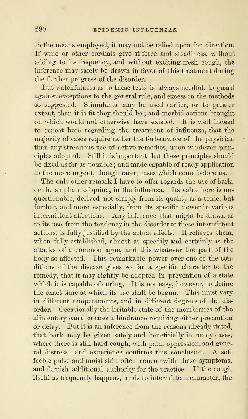 to the means employed, it may not be relied upon for direction. If wine or other cordials give it force and steadiness, without adding to its frequency, and without exciting fresh cough, the inference may safely he drawn in favor of this treatment during the further progress of the disorder. But watchfulness as to these tests is always needful, to guard against exceptions to the general rule, and excess in the methods so suggested. Stimulants may he used earlier, or to greater extent, than it is fit they should he ; and morbid actions brought on which would not otherwise have existed. It is well indeed to repeat here regarding the treatment of influenza, that the majority of cases require rather the forbearance of the physician than any strenuous use of active remedies, upon whatever prin- ciples adopted. Still it is important that these principles should be fixed as far as possible; and made capable of ready application to the more urgent, though rarer, cases which come before us. The only other remark I have to offer regards the use of bark, or the sulphate of quina, in the influenza. Its value here is un- questionable, derived not simply from its quality as a tonic, but further, and more especially, from its specific power in various intermittent affections. Any inference that might be drawn as to its use, from the tendency in the disorder to these intermittent actions, is fully justified by the actual effects. It relieves them, when fully established, almost as speedily and certainly as the attacks of a common ague, and this whatever the part of the body so affected. This remarkable power over one of the con- ditions of the disease gives so far a specific character to the remedy, that it may rightly be adopted in prevention of a state which it is capable of curing. It is not easy, however, to define the exact time at which its use shall be begun. This must vary in different temperaments, and in different degrees of the dis- order. Occasionally the irritable state of the membranes of the alimentary canal creates a hindrance requiring either precaution or delay. But it is an inference from the reasons already stated, that bark may be given safely and beneficially in many cases, where there is still hard cough, with pain, oppression, and gene- ral distress—and experience confirms this conclusion. A soft feeble pulse and moist skin often concur with these symptoms, and furnish additional authority for the practice. If the cough itself, as frequently happens, tends to intermittent character, the