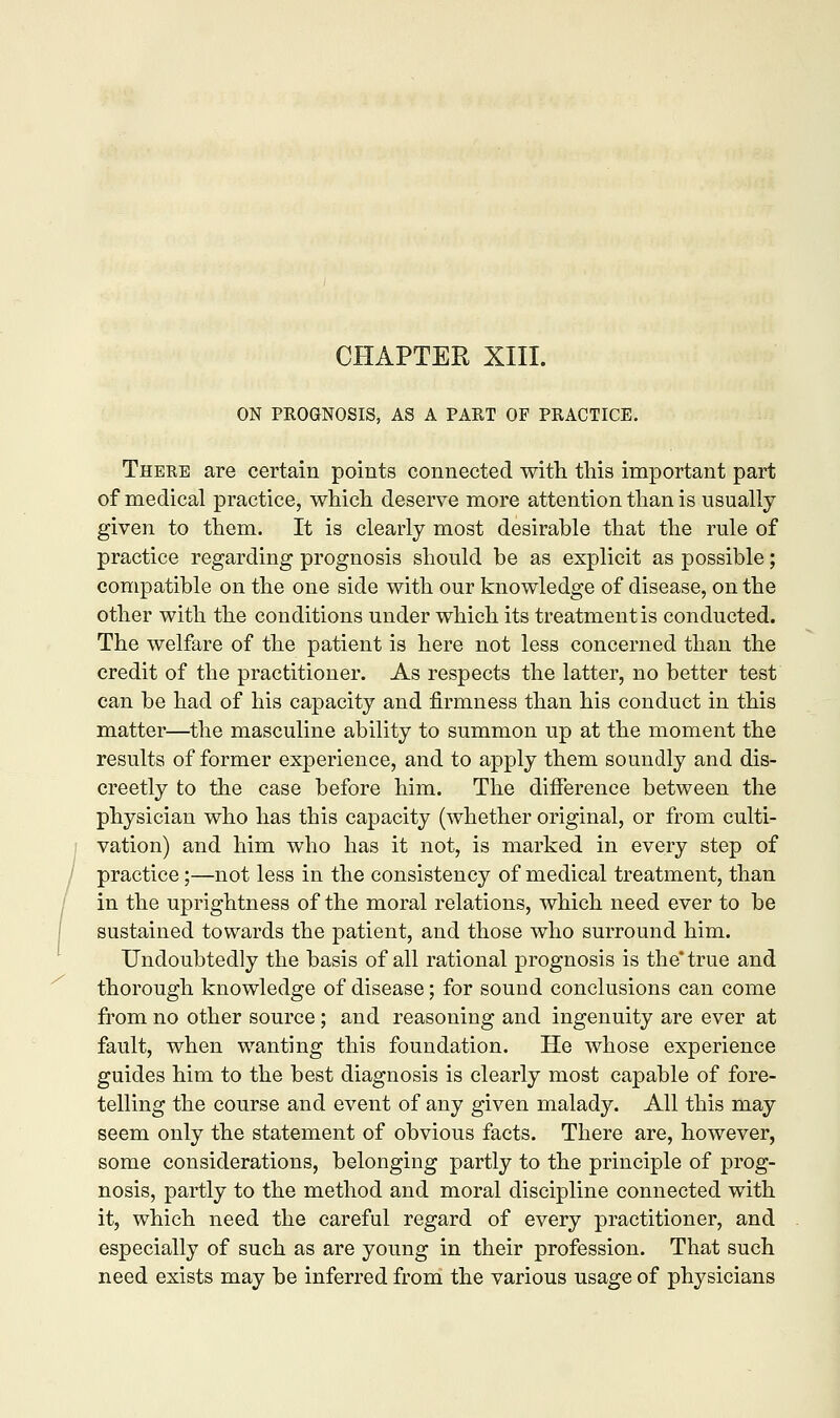 CHAPTER XIII. ON PROGNOSIS, AS A PART OF PRACTICE. There are certain points connected with this important part of medical practice, which deserve more attention than is usually given to them. It is clearly most desirable that the rule of practice regarding prognosis should be as explicit as possible; compatible on the one side with our knowledge of disease, on the other with the conditions under which its treatment is conducted. The welfare of the patient is here not less concerned than the credit of the practitioner. As respects the latter, no better test can be had of his capacity and firmness than his conduct in this matter—the masculine ability to summon up at the moment the results of former experience, and to apply them soundly and dis- creetly to the case before him. The difference between the physician who has this capacity (whether original, or from culti- vation) and him who has it not, is marked in every step of practice;—not less in the consistency of medical treatment, than in the uprightness of the moral relations, which need ever to be sustained towards the patient, and those who surround him. Undoubtedly the basis of all rational prognosis is the* true and thorough knowledge of disease; for sound conclusions can come from no other source; and reasoning and ingenuity are ever at fault, when wanting this foundation. He whose experience guides him to the best diagnosis is clearly most capable of fore- telling the course and event of any given malady. All this may seem only the statement of obvious facts. There are, however, some considerations, belonging partly to the principle of prog- nosis, partly to the method and moral discipline connected with it, which need the careful regard of every practitioner, and especially of such as are young in their profession. That such need exists may be inferred from the various usage of physicians