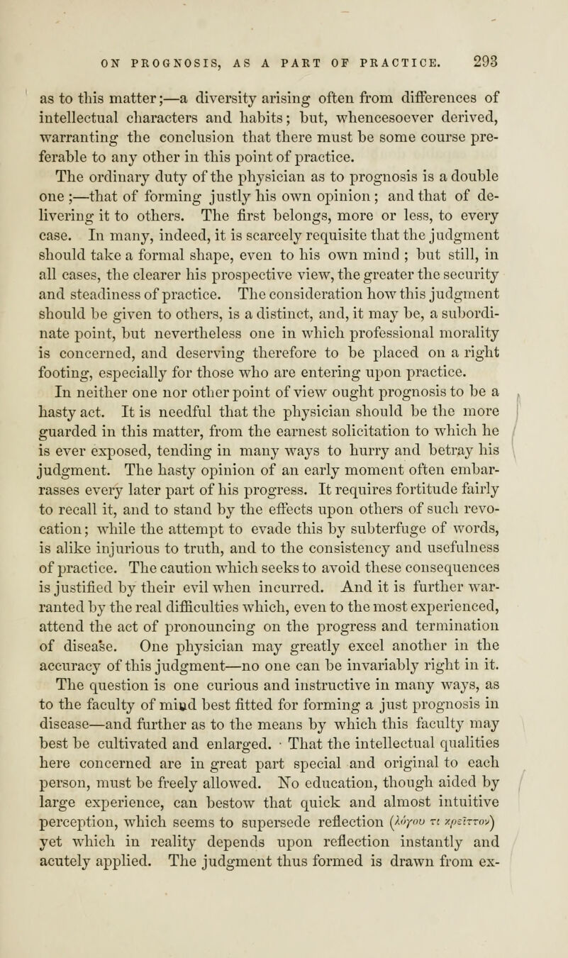 as to this matter;—a diversity arising often from differences of intellectual characters and habits; but, whencesoever derived, warranting the conclusion that there must be some course pre- ferable to any other in this point of practice. The ordinary duty of the physician as to prognosis is a double one ;—that of forming justly his own opinion ; and that of de- livering it to others. The first belongs, more or less, to every case. In many, indeed, it is scarcely requisite that the judgment should take a formal shape, even to his own mind ; but still, in all cases, the clearer his prospective view, the greater the security and steadiness of practice. The consideration how this judgment should be given to others, is a distinct, and, it may be, a subordi- nate point, but nevertheless one in which professional morality is concerned, and deserving therefore to be placed on a right footing, especially for those who are entering upon practice. In neither one nor other point of view ought prognosis to be a hasty act, It is needful that the physician should be the more guarded in this matter, from the earnest solicitation to which he is ever exposed, tending in many ways to hurry and betray his judgment. The hasty opinion of an early moment often embar- rasses every later part of his progress. It requires fortitude fairly to recall it, and to stand by the effects upon others of such revo- cation ; while the attempt to evade this by subterfuge of words, is alike injurious to truth, and to the consistency and usefulness of practice. The caution which seeks to avoid these consequences is justified by their evil when incurred. And it is further war- ranted by the real difficulties which, even to the most experienced, attend the act of pronouncing on the progress and termination of disease. One physician may greatly excel another in the accuracy of this judgment—no one can be invariably right in it. The question is one curious and instructive in many ways, as to the faculty of miud best fitted for forming a just prognosis in disease—and further as to the means by which this faculty may best be cultivated and enlarged. ■ That the intellectual qualities here concerned are in great part special and original to each person, must be freely allowed. No education, though aided by large experience, can bestow that quick and almost intuitive perception, which seems to supersede reflection {Xoyoo n xpscrrovj yet which in reality depends upon reflection instantly and acutely applied. The judgment thus formed is drawn from ex-