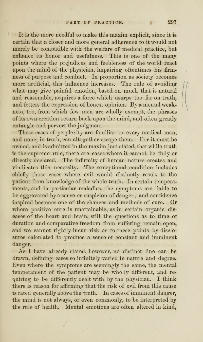 It is the more needful to make this maxim explicit, since it is certain that a closer and more general adherence to it would not merely be compatible with the welfare of medical practice, but enhance its honor and usefulness. This is one of the many points where the prejudices and feebleness of the world react upon the mind of the physician, impairing oftentimes his firm- ness of purpose and conduct. In proportion as society becomes more artificial, this influence increases. The rule of avoiding what may give painful emotion, based on much that is natural and reasonable, acquires a force which usurps too far on truth, and fetters the expression of honest opinion. By a mental weak- ness, too, from which few men are wholly exempt, the phrases of its own creation return back upon the mind, and often greatly entangle and pervert the judgment. These cases of perplexity are familiar to every medical man, and none, in truth, can altogether escape them. For it must be owned, and is admitted in the maxim just stated, that while truth is the supreme rule, there are cases where it cannot be fully or directly declared. The infirmity of human nature creates and vindicates this necessity. The exceptional condition includes chiefly those cases where evil would distinctly result to the patient from knowledge of the whole truth. In certain tempera- ments, and in particular maladies, the symptoms are liable to be aggravated by a sense or suspicion of danger; and confidence inspired becomes one of the chances and methods of cure. Or where positive cure is unattainable, as in certain organic dis- eases of the heart and brain, still the questions as to time of duration and comparative freedom from suffering remain open, and we cannot rightly incur risk as to these points by disclo- sures calculated to produce a sense of constant and imminent danger. As I have already stated, however, no distinct line can be drawn, defining cases so infinitely varied in nature and degree. Even where the symptoms are seemingly the same, the mental temperament of the patient may be wholly different, and re- quiring to be differently dealt with by the physician. I think there is reason for affirming that the risk of evil from this cause is rated generally above the truth. In cases of imminent danger, the mind is not always, or even commonly, to be interpreted by the rule of health. Mental emotions are often altered in kind,