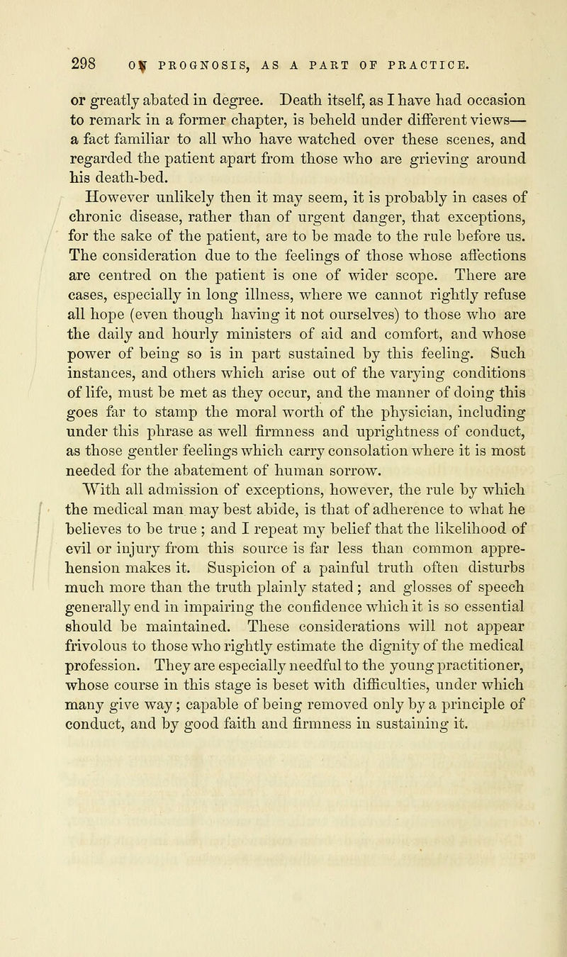 or greatly abated in degree. Death itself, as I have had occasion to remark in a former chapter, is beheld under different views— a fact familiar to all who have watched over these scenes, and regarded the patient apart from those who are grieving aronnd his death-bed. However unlikely then it may seem, it is probably in cases of chronic disease, rather than of urgent danger, that exceptions, for the sake of the patient, are to be made to the rule before us. The consideration due to the feelings of those whose affections are centred on the patient is one of wider scope. There are cases, especially in long illness, where we cannot rightly refuse all hope (even though having it not ourselves) to those who are the daily and hourly ministers of aid and comfort, and whose power of being so is in part sustained by this feeling. Such instances, and others which arise out of the varying conditions of life, must be met as they occur, and the manner of doing this goes far to stamp the moral worth of the physician, including under this phrase as well firmness and uprightness of conduct, as those gentler feelings which carry consolation where it is most needed for the abatement of human sorrow. With all admission of exceptions, however, the rule by which the medical man may best abide, is that of adherence to what he believes to be true ; and I repeat my belief that the likelihood of evil or injury from this source is far less than common appre- hension makes it. Suspicion of a painful truth often disturbs much more than the truth plainly stated ; and glosses of speech generally end in impairing the confidence which it is so essential should be maintained. These considerations will not appear frivolous to those who rightly estimate the dignity of the medical profession. They are especially needful to the young practitioner, whose course in this stage is beset with difficulties, under which many give way; capable of being removed only by a principle of conduct, and by good faith and firmness in sustaining it.
