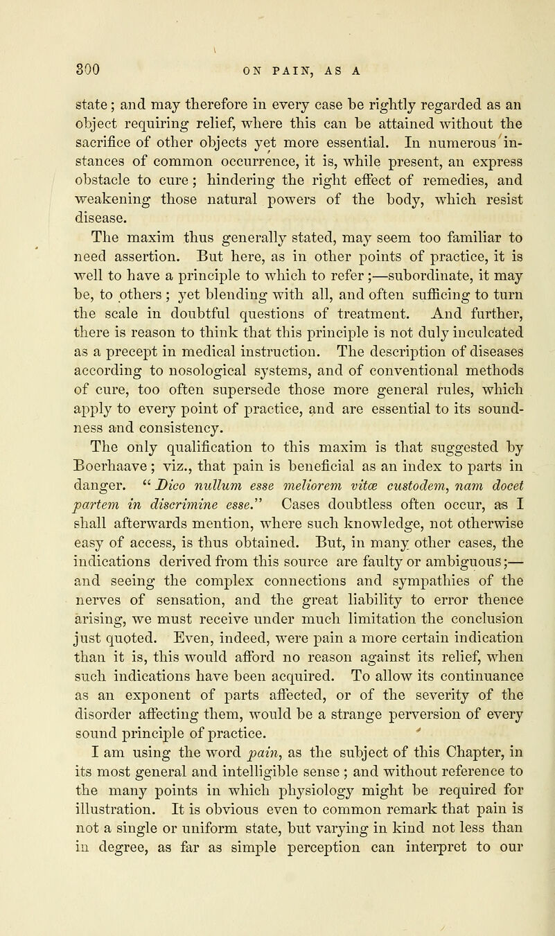 state; and may therefore in every case be rightly regarded as an object requiring relief, where this can be attained without the sacrifice of other objects yet more essential. In numerous in- stances of common occurrence, it is, while present, an express obstacle to cure; hindering the right effect of remedies, and weakening those natural powers of the body, which resist disease. The maxim thus generally stated, may seem too familiar to need assertion. But here, as in other points of practice, it is well to have a principle to which to refer;—subordinate, it may be, to others ; yet blending with all, and often sufficing to turn the scale in doubtful questions of treatment. And further, there is reason to think that this principle is not duly inculcated as a precept in medical instruction. The description of diseases according to nosological systems, and of conventional methods of cure, too often supersede those more general rules, which apply to every point of practice, and are essential to its sound- ness and consistency. The only qualification to this maxim is that suggested by Boerhaave; viz., that pain is beneficial as an index to parts in danger.  Dico nullum esse meliorem vitce custodem, nam docet partem in discrimine esse. Cases doubtless often occur, as I shall afterwards mention, where such knowledge, not otherwise easy of access, is thus obtained. But, in many other cases, the indications derived from this source are faulty or ambiguous;— and seeing the complex connections and sympathies of the nerves of sensation, and the great liability to error thence arising, we must receive under much limitation the conclusion just quoted. Even, indeed, were pain a more certain indication than it is, this would afford no reason against its relief, when such indications have been acquired. To allow its continuance as an exponent of parts affected, or of the severity of the disorder affecting them, would be a strange perversion of every sound principle of practice. I am using the word pain, as the subject of this Chapter, in its most general and intelligible sense ; and without reference to the many points in which physiology might be required for illustration. It is obvious even to common remark that pain is not a single or uniform state, but varying in kind not less than in degree, as far as simple perception can interpret to our