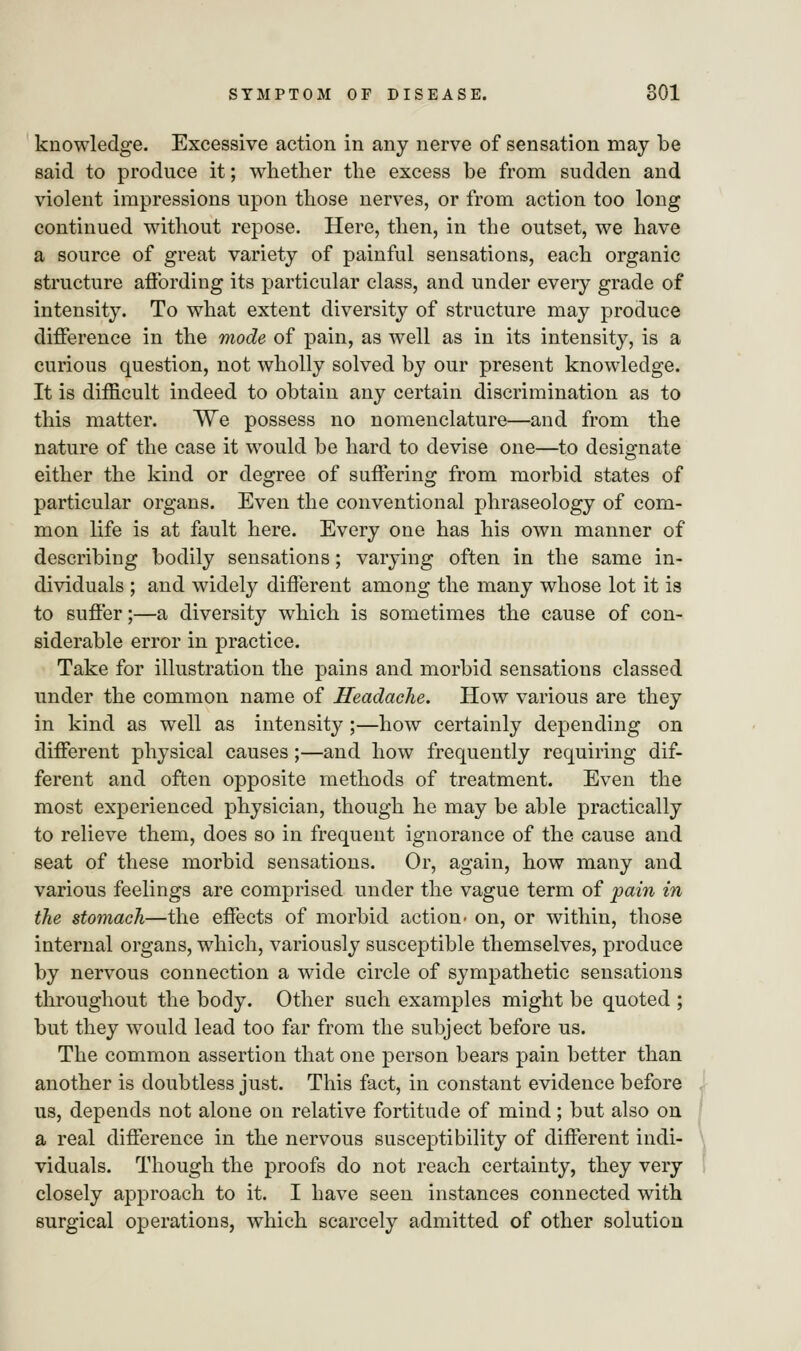 knowledge. Excessive action in any nerve of sensation may be said to produce it; whether the excess be from sudden and violent impressions upon those nerves, or from action too long continued without repose. Here, then, in the outset, we have a source of great variety of painful sensations, each organic structure affording its particular class, and under every grade of intensity. To what extent diversity of structure may produce difference in the mode of pain, as well as in its intensity, is a curious question, not wholly solved by our present knowledge. It is difficult indeed to obtain any certain discrimination as to this matter. We possess no nomenclature—and from the nature of the case it would be hard to devise one—to designate either the kind or degree of suffering from morbid states of particular organs. Even the conventional phraseology of com- mon life is at fault here. Every one has his own manner of describing bodily sensations; varying often in the same in- dividuals ; and widely different among the many whose lot it is to suffer;—a diversity which is sometimes the cause of con- siderable error in practice. Take for illustration the pains and morbid sensations classed under the common name of Headache. How various are they in kind as well as intensity ;—how certainly depending on different physical causes;—and how frequently requiring dif- ferent and often opposite methods of treatment. Even the most experienced physician, though he may be able practically to relieve them, does so in frequent ignorance of the cause and seat of these morbid sensations. Or, again, how many and various feelings are comprised under the vague term of pain in the stomach—the effects of morbid action- on, or within, those internal organs, which, variously susceptible themselves, produce by nervous connection a wide circle of sympathetic sensations throughout the body. Other such examples might be quoted ; but they would lead too far from the subject before us. The common assertion that one person bears pain better than another is doubtless just. This fact, in constant evidence before us, depends not alone on relative fortitude of mind; but also on a real difference in the nervous susceptibility of different indi- viduals. Though the proofs do not reach certainty, they very closely approach to it. I have seen instances connected with surgical operations, which scarcely admitted of other solution