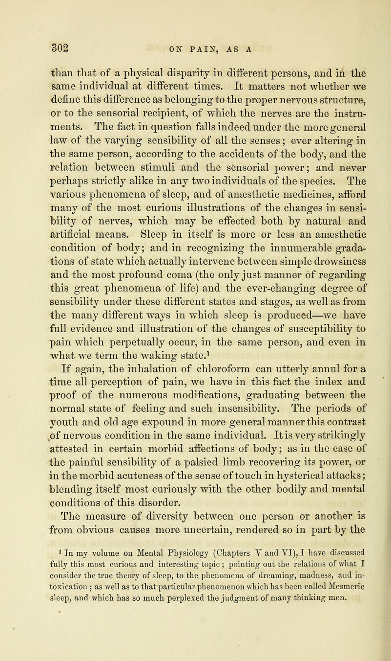 than that of a physical disparity in different persons, and in the same individual at different times. It matters not whether we define this difference as belonging to the proper nervous structure, or to the sensorial recipient, of which the nerves are the instru- ments. The fact in question falls indeed under the more general law of the varying sensibility of all the senses; ever altering in the same person, according to the accidents of the body, and the relation between stimuli and the sensorial power; and never perhaps strictly alike in any two individuals of the species. The various phenomena of sleep, and of anaesthetic medicines, afford many of the most curious illustrations of the changes in sensi- bility of nerves, which may be effected both by natural and artificial means. Sleep in itself is more or less an ansesthetic condition of body; and in recognizing the innumerable grada- tions of state which actually intervene between simple drowsiness and the most profound coma (the only just manner of regarding this great phenomena of life) and the ever-changing degree of sensibility under these different states and stages, as well as from the many different ways in which sleep is produced—we have full evidence and illustration of the changes of susceptibility to pain which perpetually occur, in the same person, and even in what we term the waking state.1 If again, the inhalation of chloroform can utterly annul for a time all perception of pain, we have in this fact the index and proof of the numerous modifications, graduating between the normal state of feeling and such insensibility. The periods of youth and old age expound in more general manner this contrast .of nervous condition in the same individual. It is very strikingly attested in certain morbid affections of body; as in the case of the painful sensibility of a palsied limb recovering its power, or in the morbid acuteness of the sense of touch in hysterical attacks; blending itself most curiously with the other bodily and mental conditions of this disorder. The measure of diversity between one person or another is from obvious causes more uncertain, rendered so in part by the 1 In my volume ou Mental Physiology (Chapters V and VI), I have discussed fully this most curious and interesting topic ; pointing out the relations of what I consider the true theory of sleep, to the phenomena of dreaming, madness, aud in- toxication ; as well as to that particular phenomenon which has been called Mesmeric sleep, and which has so much perplexed the judgment of many thinking men.