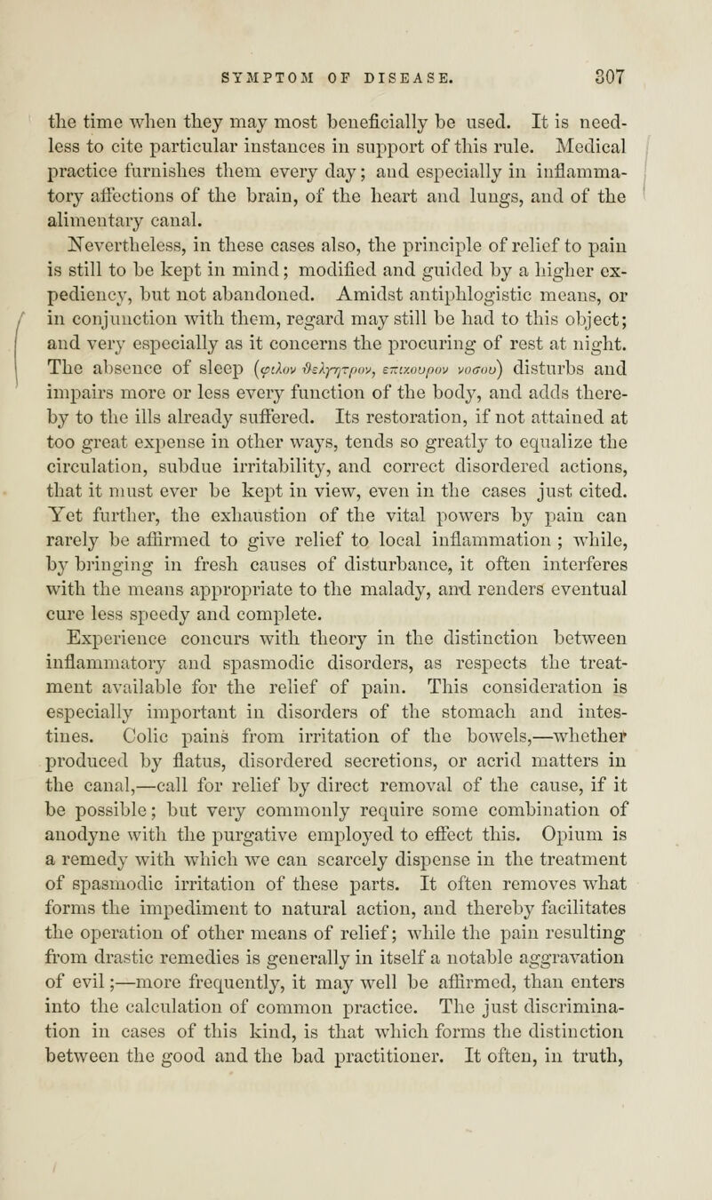 the time when they may most beneficially be used. It is need- less to cite particular instances in support of this rule. Medical practice furnishes them every day; and especially in inflamma- tory affections of the brain, of the heart and lungs, and of the alimentary canal. Nevertheless, in these cases also, the principle of relief to pain is still to be kept in mind; modified and guided by a higher ex- pediency, but not abandoned. Amidst antiphlogistic means, or in conjunction with, them, regard may still be had to this object; and very especially as it concerns the procuring of rest at night. The absence of sleep [<pdov {kfyrjrpov, emxoupov voaoo) disturbs and impairs more or less every function of the body, and adds there- by to the ills already suffered. Its restoration, if not attained at too great expense in other ways, tends so greatly to equalize the circulation, subdue irritability, and correct disordered actions, that it must ever be kept in view, even in the cases just cited. Yet further, the exhaustion of the vital powers by pain can rarely be affirmed to give relief to local inflammation ; while, hy bringing in fresh causes of disturbance, it often interferes with the means appropriate to the malady, ami renders eventual cure less speedy and complete. Experience concurs with theory in the distinction between inflammatory and spasmodic disorders, as respects the treat- ment available for the relief of pain. This consideration is especially important in disorders of the stomach and intes- tines. Colic pains from irritation of the bowels,—whether produced by flatus, disordered secretions, or acrid matters in the canal,—call for relief by direct removal of the cause, if it be possible; but very commonly require some combination of anodyne with the purgative employed to effect this. Opium is a remedy with which we can scarcely dispense in the treatment of spasmodic irritation of these parts. It often removes what forms the impediment to natural action, and thereby facilitates the operation of other means of relief; while the pain resulting from drastic remedies is generally in itself a notable aggravation of evil;—more frequently, it may well be affirmed, than enters into the calculation of common practice. The just discrimina- tion in cases of this kind, is that which forms the distinction between the good and the bad practitioner. It often, in truth,